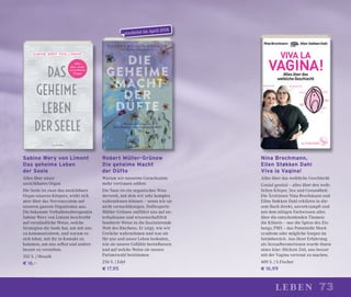 73leben
Robert Müller-Grünow
Die geheime Macht
der Düfte
Warum wir unserem Geruchssinn
mehr vertrauen sollten
Die Nase ist ein organisches Wun-
derwerk, mit dem wir sehr komplex
wahrnehmen können – wenn wir sie
nicht vernachlässigen. Duftexperte
Müller-Grünow entführt uns auf un-
terhaltsame und wissenschaftlich
fundierte Weise in die faszinierende
Welt des Riechens. Er zeigt, wie wir
Gerüche wahrnehmen und was sie
für uns und unser Leben bedeuten,
wie sie unsere Gefühle beeinﬂussen
und auf welche Weise sie unsere
Partnerwahl bestimmen.
256 S. | Edel
€ 17,95
Nina Brochmann,
Ellen Støkken Dahl
Viva la Vagina!
Alles über das weibliche Geschlecht
Genial genital – alles über den weib-
lichen Körper, Sex und Gesundheit.
Die Ärztinnen Nina Brochmann und
Ellen Støkken Dahl erklären in die-
sem Buch direkt, unverkrampft und
mit dem nötigen Fachwissen alles
über die entscheidenden Themen:
die Klitoris – nur die Spitze des Eis-
bergs; PMS – das Potentielle Mord-
syndrom oder mögliche Sorgen im
Intimbereich. Aus ihrer Erfahrung
als Sexualberaterinnen wurde ihnen
eines klar: Höchste Zeit, uns besser
mit der Vagina vertraut zu machen.
400 S. | S.Fischer
€ 16,99
Sabine Wery von Limont
Das geheime Leben
der Seele
Alles über unser
unsichtbares Organ
Die Seele ist zwar das unsichtbare
Organ unseres Körpers, wirkt sich
aber über das Nervensystem auf
unseren ganzen Organismus aus.
Die bekannte Verhaltenstherapeutin
Sabine Wery von Limont beschreibt
auf verständliche Weise, welche
Strategien die Seele hat, um mit uns
zu kommunizieren, und warum es
sich lohnt, mit ihr in Kontakt zu
kommen, um uns selbst und andere
besser zu verstehen.
352 S. | Mosaik
€ 16,–
erscheint im April 2018
 