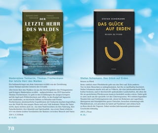78
Madarejúwa Tenharim, Thomas Fischermann
Der letzte Herr des Waldes
Ein Indianerkrieger aus dem Amazonas erzählt von der Zerstörung
seiner Heimat und den Geistern des Urwalds
»Der letzte Herr des Waldes« ist aus der Ich-Perspektive des Protagonisten
und Kriegers Madarejúwa erzählt – aufgeschrieben von ZEIT-Journalist
Thomas Fischermann. Es geht in den Erzählungen des jungen Kriegers
auf die Jagd nach Wildschweinen und Affen, in den Kampf mit Jaguaren
und Anakondas, an mystische Stätten zu Ritualen und Festen.
Fischermanns abenteuerliche Expeditionen mit Tenharim machen begreifbar,
was der Wald für den jungen Mann und sein Volk bedeutet: Wenn die Natur
stirbt, dann sterben auch sie. Aus dem Wald beziehen sie ihre Nahrung, ihre
Naturheilmittel, ihre Identität und Spiritualität. Aus erster Hand erfahren
wir von einem uralten Verständnis der Balance zwischen Mensch und Natur.
224 S. | C.H.Beck
€ 19,95
Stefan Schomann, Das Glück auf Erden
Reisen zu Pferd
Beim Anblick einer Pferdeherde geht uns das Herz auf. Kein anderes
Tier ist dem Menschen so nahegekommen, hat ihn so nachhaltig fasziniert.
Stefan Schomann macht sich auf zu Völkern, die eine jahrhundertealte Reit-
kultur besitzen, und er durchstreift spektakuläre Landschaften, die ohne die
für sie gezüchteten Pferderassen kaum je besiedelt worden wären. Dabei geht
es stets auch um die spezielle Art des Unterwegsseins. Wir erleben legendäre
Wanderritte und Trekkingtouren mit, sitzen bei Beduinen am Lagerfeuer,
überqueren mit Islandpferden ganze Gletscher, besuchen stimmungsvolle
Pferdefestivals, wir pirschen im Sattel auf Nashörner und ziehen hoch
zu Ross durch die Vogesen. Dabei werden Jahrtausende gemeinsamer
Geschichte lebendig.
240 S. | Picus
€ 26,–
 