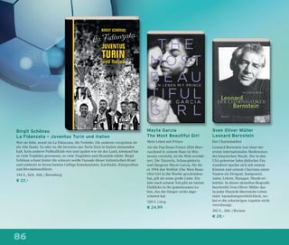 86
Mayte Garcia
The Most Beautiful Girl
Mein Leben mit Prince
Als die Pop-Ikone Prince 2016 über-
raschend in seinem Haus in Min-
nesota verstirbt, ist die Welt erschüt-
tert. Die Tänzerin, Schauspielerin
und Sängerin Mayte Garcia, für die
er 1994 den Welthit »The Most Beau-
tiful Girl in the World« geschrieben
hat, gilt als seine große Liebe. Ein
Jahr nach seinem Tod gibt sie intime
Einblicke in ihr gemeinsames Le-
ben, das der Sänger strikt abge-
schottet hat.
320 S. | mvg
€ 24,99
Birgit Schönau
La Fidanzata – Juventus Turin und Italien
Wer sie liebt, nennt sie La Fidanzata, die Verlobte. Die anderen verspotten sie
als Alte Dame. So oder so, die Juventus aus Turin lässt in Italien niemanden
kalt. Kein anderer Fußballklub eint und spaltet wie sie das Land, niemand hat
so viele Trophäen gewonnen, so viele Tragödien und Skandale erlebt. Birgit
Schönau schaut hinter die schwarz-weiße Fassade dieser italienischen Braut
und entdeckt in ihrem bunten Gefolge Kommunisten, Kardinäle, Königssöhne
und Revolutionsführer.
144 S., farb. Abb. | Berenberg
€ 22,–
Sven Oliver Müller
Leonard Bernstein
Der Charismatiker
Leonard Bernstein war einer der
ersten internationalen Medienstars
der klassischen Musik. Der in den
USA geborene Sohn jüdischer Ein-
wanderer machte sich mit seinem
Können und seinem Charisma einen
Namen als Dirigent, Komponist,
Autor, Lehrer, Manager, Musikver-
mittler. In dieser aktuellen Biograﬁe
beschreibt Sven Oliver Müller das
in jeder Hinsicht überreiche Leben
einer Ausnahmepersönlichkeit, wo-
bei er die schwierigen Aspekte nicht
verschweigt.
302 S., Abb. | Reclam
€ 28,–
 