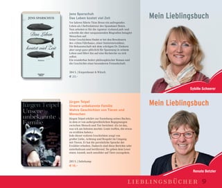Renate Betzler
Sybille Scheerer
Mein Lieblingsbuch
Jens Sparschuh
Das Leben kostet viel Zeit
Vor Jahren führte Titus Brose ein aufregendes
Leben als Chefredakteur des Spandauer Boten.
Nun arbeitet er für die Agentur »LebensLauf« und
schreibt die eher unspannenden Biograﬁen betagter
Menschen auf.
Seine Geschichten ﬁndet er bei den Bewohnern
des »Alten Fährhaus«, einer Seniorenresidenz.
Die Bekanntschaft mit dem schrägen Dr. Einhorn
aber sorgt ganz plötzlich für Spannung in seinem
Leben und führt ihn auf eine Recherche zu sich
selbst.
Ein wunderbar heiter-philosophischer Roman und
die Geschichte einer besonderen Freundschaft.
384 S. | Kiepenheuer & Witsch
€ 20,–
Jürgen Teipel
Unsere unbekannte Familie
Wahre Geschichten von Tieren und
Menschen
Jürgen Teipel erklärt zur Enstehung seines Buches,
in dem er von außergewöhnlichen Begegnungen
zwischen Mensch und Tier berichtet: »Es ist das,
was ich am liebsten mochte: Leute treffen, die etwas
zu erzählen haben.«
Jede dieser wahren Geschichten zeugt von
großer Liebe, Achtung und Respekt im Umgang
mit Tieren. Er hat die persönliche Sprache der
Erzähler erhalten. Dadurch sind diese Berichte sehr
unterhaltsam und berührend. Sie geben dem Leser
einen Anstoß, noch sensibler auf Tiere zuzugehen.
285 S. | Suhrkamp
€ 18,–
Mein Lieblingsbuch
lieblingsbücher 9
 