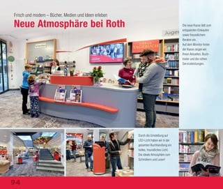 Frisch und modern – Bücher, Medien und Ideen erleben
Neue Atmosphäre bei Roth Die neue Kasse lädt zum
entspannten Einkaufen
sowie freundlichem
Beraten ein.
Auf dem Monitor hinter
der Kasse zeigen wir
Ihnen Aktuelles, Buch-
trailer und die rothen
Serviceleistungen.
Durch die Umstellung auf
LED-Licht haben wir in der
gesamten Buchhandlung ein
helles, freundliches Licht.
Die ideale Atmosphäre zum
Schmökern und Lesen!
94
 