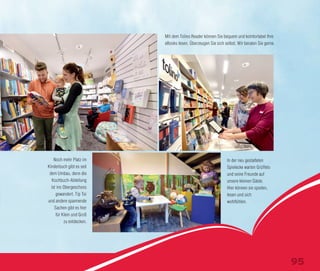 Noch mehr Platz im
Kinderbuch gibt es seit
dem Umbau, denn die
Kochbuch-Abteilung
ist ins Obergeschoss
gewandert. Tip Toi
und andere spannende
Sachen gibt es hier
für Klein und Groß
zu entdecken.
Mit dem Tolino Reader können Sie bequem und komfortabel Ihre
eBooks lesen. Überzeugen Sie sich selbst. Wir beraten Sie gerne.
In der neu gestalteten
Spielecke warten Grüffelo
und seine Freunde auf
unsere kleinen Gäste.
Hier können sie spielen,
lesen und sich
wohlfühlen.
95
 