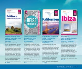 97horizonte
Günther Schäfer, Mirko
Kaupat, Alexandra Frank
Reise Know-How
Baltikum
Litauen, Lettland, Estland
Ob mit Auto, Wohnmobil, per Fahr-
rad oder Bus: Dieser Reiseführer
liefert die nötigen praktischen In-
formationen, um Estland, Lettland,
Litauen auf eigene Faust zu erkun-
den. Mit einer jeweils eigenen Spra-
che, Kultur und Geschichte haben
die drei Staaten viel zu bieten: die
quirligen Hauptstädte, alte Schlös-
ser, barocke Kirchen oder mittelal-
terliche Provinzstädtchen. Daneben
locken wilde Küste und herrliche
See- und Flusslandschaften.
936 S., farb. Abb. | Reise Know-How
€ 24,90
Franziska Feldmann,
Gunda Urban-Rump
Reise Know-How
Reisetagebuch
Notizen von unterwegs
Das Buch hat 133 Seiten zur freien
Gestaltung des Tagebuchs. Daneben
gibt es eine Packliste, eine Budget-
liste und Adress-Seiten zum Ausfül-
len. Und dann noch einiges, was un-
terwegs nützlich sein könnte – eine
Weltkarte, Kontinente & Zeitzonen,
internationale Maße, einen immer-
währenden Kalender, ein Reisever-
zeichnis und eine Sprachhilfe ohne
Worte: die wichtigsten Reisebegriffe
zum Zeigen.
160 S., Gummiband, Sammeltasche,
Lesebändchen | Reise Know-How
€ 12,–
Hans-Rudolf Grundmann,
Isabel Synnatschke,
Markus Hundt
Reise Know-How
Kalifornien
Süd und Zentral mit Las Vegas
Dieser Reiseführer wendet sich in
erster Linie an Leser, die Kalifornien
und angrenzende touristische Ziele
auf eigene Faust entdecken und erle-
ben möchten. Er stellt praktische
Fragen, wie sie sich bei der Reisepla-
nung und -vorbereitung und beson-
ders unterwegs in den USA ergeben.
Neben wichtigen Basisinformatio-
nen unterstützt er optimal bei der
Erstellung Ihrer persönlichen
Traumroute durch Kalifornien.
608 S., farb. Abb. | Reise Know-How
€ 23,50
Daniel Krasa,
Hans-Rudolf Grundmann
Reise Know-How
Ibiza mit Formentera
Highlife und Altstadtnostalgie in
Ibiza-Stadt, Aussteigertreff und letz-
te Hippies, lange Sandstrände, ver-
schwiegene Buchten, romantische
Berglandschaft und atemberauben-
de Steilküsten, Mandelblüte und
Rotwein, Formentera und türkis
glasklares Meer – das alles ist Ibiza!
Mit einem extra großen Nightlife-
Kapitel und einem Serviceteil zu
Flügen, Mietwagen, Restaurants,
Aktivurlaub und Unterkünften.
324 S., farb. Abb. | Reise Know-How
€ 14,90
 