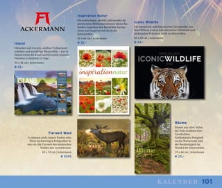 101kalender
Island
Gletscher und Geysire, endlose Vulkanland-
schaften und unzählige Wasserfälle – nur in
Island treten die Kraft und Dynamik unseres
Planeten so deutlich zu Tage.
54 x 42 cm | Ackermann
€ 32,–
Bäume
Bäume aus allen Teilen
der Erde erzählen ihre
Geschichten.
Farbintensive Fotografi-
en des Wachstums und
der Beständigkeit im
Wandel der Jahreszeiten.
33 x 66 cm | Ackermann
€ 25,–
Inspiration Natur
Die achtteiligen, perfekt aufeinander ab-
gestimmten Bildkompositionen dieses Ka-
lenders begleiten den Betrachter harmo-
nisch und inspirierend durch die
Jahreszeiten.
50 x 66 cm | Ackermann
€ 32,–
Iconic Wildlife
Die intensiven und fokussierten Tierporträts von
Brad Wilson sind an künstlerischer Schönheit und
technischer Präzision nicht zu übertreffen.
66 x 50 cm | Ackermann
€ 44,–
Tierwelt Wald
Es müssen nicht immer Exoten sein:
Diese hochwertigen Fotografien la-
den ein, die Tierwelt des heimischen
Waldes neu zu entdecken.
45 x 33 cm | Ackermann
€ 19,95
 