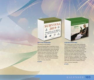 103kalender
Survival-Kalender
Überleben in der Wildnis
Survival-Experte Dave Canterbury ist ein
Profi und Vermittler wie kaum ein zweiter.
Sein »Survival-Kalender« bietet das ganze
Jahr wertvolle Outdoor-Tipps für alle, die
einfach nur gerne draußen in der Natur
sind, bis hin zu waschechten Survival-
Aspiranten – von einfachen Hinweisen
zu Pflanzen- und Tierwelt bis zu Zeltbau,
Feuermachen und Überlebensstrategien.
11,4 x 11,4 cm | Anaconda
€ 9,95
Literaturkalender
Mit Goethe durchs Jahr? Nein, mit der ge-
samten Weltliteratur! Dazu die wichtigsten
Geburtstage und Jubiläen, Hinweise auf
Buchmessen und Festivals sowie allgemei-
ne Feiertage. Die Zitate folgen zuweilen
dem Jahreslauf oder nehmen Bezug auf die
Jubilare und sind ansonsten ein bunter
Strauß, der sich bemüht, die vielen Facet-
ten der Literatur zu spiegeln. Der Tageska-
lender als Miniaturbibliothek. Denn »einem
Haus eine Bibliothek hinzuzufügen heißt,
dem Haus eine Seele zu geben« (Cicero).
11,4 x 11,4 cm | Anaconda
€ 9,95
 