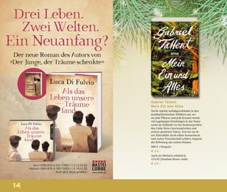 14
Buch ISBN 978-3-404-17600-7 | € 12,00 [D]
Hörbuch ISBN 978-3-7857-5553-2 | € 16,00 [D]
Auch als E-Book erhältlich www.luebbe.de
Gabriel Tallent
Mein Ein und Alles
Turtle wächst weltabgeschieden in den
nordkalifornischen Wäldern auf, wo
sie jede Pflanze und jede Kreatur kennt.
Auf tagelangen Streifzügen in der Natur
sucht sie Zuflucht vor der besitzergreifen-
den Liebe ihres charismatischen und
schwer gestörten Vaters. Erst als sie ih-
ren Mitschüler Jacob näher kennenlernt
und wahre Freundschaft erfährt, beginnt
die Befreiung aus seinen Klauen.
480 S. | Penguin
€ 24,–
Auch als Hörbuch erhältlich:
12 h 50 | Random House Audio
€ 24,–
 