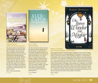 19romane
Alex Capus
Königskinder
Als Max und Tina in ihrem Auto ein-
geschneit auf einem Alpenpass aus-
harren müssen, erzählt Max eine
Geschichte, die genau dort ihren An-
fang nimmt: Jakob ist ein Knecht aus
dem Greyerzerland. Als er sich in
Marie, die Tochter eines reichen
Bauern, verliebt, ist dieser entsetzt.
Er schickt Jakob erst in den Kriegs-
dienst, später als Hirte an den Hof
Ludwigs XVI. Dort ist man so ge-
rührt von Jakobs Unglück, dass man
auch Marie nach Versailles holt.
Hinreißende Liebesgeschichte
und virtuoses Spiel zwischen den
Jahrhunderten!
176 S. | Hanser
€ 21,–
Robert Dinsdale
Die kleinen Wunder von Mayfair
Alles beginnt mit einer Zeitungsannonce: »Fühlen Sie sich verloren? Ängst-
lich? Sind Sie im Herzen ein Kind geblieben? Willkommen in Papa Jacks Em-
porium.« Die Worte scheinen Cathy förmlich anzuziehen, als sie nach einer
neuen Bleibe sucht. Denn im England des Jahres 1906 ist eine alleinstehende
junge Frau wie sie nirgendwo willkommen, zumal nicht, wenn sie schwanger
ist – und so macht Cathy sich auf nach Mayfair. In Papa Jacks Emporium, Lon-
dons magischem Spielzeug-Laden, gibt es nicht nur Zinnsoldaten, die stramm-
stehen, wenn jemand vorübergeht, riesige Bäume aus Pappmaché und fröhlich
umherflatternde Vögel aus Pfeifenreinigern. Hier finden all diejenigen Unter-
schlupf, die Hilfe bitter nötig haben. Doch bald wetteifern Papa Jacks Söhne,
die rivalisierenden Brüder Kaspar und Emil, um Cathys Zuneigung. Und als
der 1. Weltkrieg ausbricht und die Familie auseinanderreißt, scheint das Em-
porium langsam, aber sicher seinen Zauber zu verlieren.
464 S. | Knaur
€ 20,–
Andrea Russo
Spätsommerfreundinnen
Den alten Gasthof in ihrem Heimat-
ort übernehmen und sich nur noch
dem zu widmen, was sie liebt: Ko-
chen und Backen. Schon seit ihrer
Jugend ist das Jettes Traum. Jetzt hat
sie gerade ihre Scheidung hinter
sich und freut sich auf den Wellness-
urlaub mit einer Freundin. Als sie
erfährt, dass der Wirt des Gasthau-
ses gestorben ist, fährt sie zum ers-
ten Mal nach langer Zeit wieder in
das Dorf in der Heide, um Abschied
zu nehmen. Und plötzlich kehren all
die Wünsche und Erinnerungen von
damals zurück.
320 S. | Mira Taschenbuch
€ 10,99
 