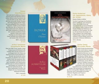 20
Giulio Guidorizzi
Ich, Agamemnon, König
der Achäer
Homers Helden erzählen
Von den Ursprüngen der fluchbela-
denen Atriden bis zum Untergang
Trojas. Von Achills Streit mit
Agamemnon bis zu dessen Heimkehr
nach Mykene: Giulio Guidorizzi lässt
Homers Helden und Heldinnen un-
mittelbar zu Wort kommen: Sie sind
es, die das Drama des Krieges um
Troja schildern, ihre Erfahrungen,
Empfindungen, Ängste und Leiden-
schaften in Worte kleiden und ihr oft
grausames Schicksal reflektieren.
224 S. | Reclam
€ 22,–
Homer
Ilias/Odyssee
Die kraftvolle Erzählkunst Homers
und der motivische Reichtum dieser
beiden Meisterwerke faszinieren die
Leser bis heute: In der »Ilias« schil-
dert der erste große Dichter Europas
die Eroberungsgeschichte Trojas.
Die zum geflügelten Wort avancierte
»Odyssee« erzählt von der Irrfahrt
des Odysseus, die in Troja ihren An-
fang nimmt und nach zahllosen ge-
fahrvollen Abenteuern in Ithaka en-
det. In einem grandiosen Finale
befreit er seine treue Gattin
Penelope aus den Fängen ihrer
Freier und feiert das Wiedersehen
mit seinem Sohn Telemachos.
880 S. | Anaconda
€ 9,95
Arthur Schnitzler
Gesammelte Werke
Wien um 1900: Ärzte, Dandys, junge
Frauen lassen tief blicken in die
Untiefen ihrer Psyche und die Ver-
werfungen ihrer Zeit. Denn was
Sigmund Freud wissenschaftlich er-
forschte, das beschrieb Arthur
Schnitzler zur gleichen Zeit in litera-
rischer Form: den modernen Men-
schen, der sich frei glaubt und doch
ganz wesentlich vom Unbewussten
gelenkt wird. In seinen Erzähltexten
und Dramen war Schnitzler ein
Meister der Seelenerkundung – was
diese umfassende Auswahl vom
»Reigen« bis zur »Traumnovelle«
eindrucksvoll belegt.
768 S. | Anaconda
€ 9,95
Stefan Zweig
Die großen Werke
Stefan Zweigs facettenreiches
Werk wird in dieser Ausgabe
umfassend präsentiert: »Un-
geduld des Herzens« ist ein
intensiver Roman über Schuld
und falsches Mitleid. Band 2
enthält neben der berühmten
»Schachnovelle« fünf weitere
Erzählungen. In der »Welt von
Gestern« schildert Zweig das
alte Wien. Die »Sternstunden«
beleuchten zwölf schicksalhafte
Augenblicke der Geschichte. Die Bio-
grafien sind meisterliche Psychogramme
der drei Geistesgrößen Hölderlin, Kleist und
Nietzsche sowie Lebensbilder der großen
Entdecker Magellan und Vespucci.
5 Bde., zus. 2.688 S. | Anaconda
€ 29,95
 