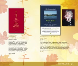 21romane
Eva Lüdi Kong
Qianziwen –
Der 1.000-Zeichen-Klassiker
Chinesisch/Deutsch
Zusammengestellt im 6. Jahrhundert am Hof
des Kaisers Wu, wurde »Der 1.000-Zeichen-
Klassiker« über viele Jahrhunderte in China
für den Unterricht benutzt. Der Text er-
scheint hier zum ersten Mal in deutscher
Übersetzung. Um ihn überhaupt übersetzen
zu können, bedarf es einer intimen Kenntnis
der chinesischen Vorstellungswelt. Eva Lüdi
Kong besitzt sie und hat jedes Zeichen in
einen kurzen deutschen Vers übertragen.
160 S. | Reclam
€ 24,–
Elke Heidenreich, Tom Krausz
Alles fließt
Der Rhein
Eine Reise | Bilder | Geschichten
»Wir wollten selber sehen, riechen, fühlen, hören, nachdenken,
erfahren.« So formuliert Elke Heidenreich ihr eigenes Anliegen und
das des Fotografen Tom Krausz vor ihrer Erkundung des Rheins.
Mit ihren Betrachtungen machen beide Autoren die Geschichte des
über 1.200 km langen und sechs Länder durchfließenden Stroms le-
bendig und decken die zahlreichen Facetten seiner Gegenwart auf.
256 S., Leineneinband | Corso
€ 39,–
© Leonie von Kleist
 