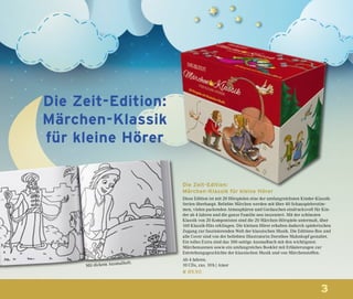 3
Die Zeit-Edition:
Märchen-Klassik für kleine Hörer
Diese Edition ist mit 20 Hörspielen eine der umfangreichsten Kinder-Klassik-
Serien überhaupt. Beliebte Märchen werden mit über 40 Schauspielerstim-
men, vielen packenden Atmosphären und Geräuschen eindrucksvoll für Kin-
der ab 4 Jahren und die ganze Familie neu inszeniert. Mit der schönsten
Klassik von 20 Komponisten sind die 20 Märchen-Hörspiele untermalt, über
160 Klassik-Hits erklingen. Die kleinen Hörer erhalten dadurch spielerischen
Zugang zur faszinierenden Welt der klassischen Musik. Die Editions-Box und
alle Cover sind von der beliebten Illustratorin Dorothee Mahnkopf gestaltet.
Ein tolles Extra sind das 100-seitige Ausmalbuch mit den wichtigsten
Märchenszenen sowie ein umfangreiches Booklet mit Erläuterungen zur
Entstehungsgeschichte der klassischen Musik und von Märchenstoffen.
Ab 4 Jahren.
10 CDs, zus. 10 h | Amor
€ 89,90
Die Zeit-Edition:
Märchen-Klassik
für kleine Hörer
Mit dickem Ausmalheft.
 