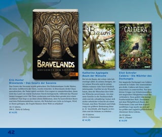 42
Erin Hunter
Bravelands – Das Gesetz der Savanne
Das Gesetz der Savanne wurde gebrochen: Die Elefantendame Große Mutter,
die weise Anführerin der Tiere, wurde ermordet. In Bravelands droht Chaos
auszubrechen, die Natur spielt verrückt: Erst regnet es ununterbrochen, dann
wird das Land von einem trockenen Sturm heimgesucht, während das Wasser
immer knapper wird. Die Tiere verdursten und bräuchten gerade jetzt einen
Anführer! Nun liegt es an dem Löwen Heldenmut, dem Pavianweibchen Beere
und dem Elefantenmädchen Aurora, die Wahrheit ans Licht zu bringen. Wird
es ihnen gelingen, die fragile Balance ihrer Welt zu erhalten?
Ab 11 Jahren.
398 S. | Beltz & Gelberg
€ 14,95
Eliot Schrefer
Caldera – Die Wächter des
Dschungels
Der magische Dschungel von Caldera
schwebt in Gefahr: Die Ameisenköni-
gin droht, Caldera mit ihren Amei-
senarmeen zu unterwerfen. Nur eine
kleine Gruppe von Schattenwandlern
mit magischen Fähigkeiten kann das
verhindern. Dazu gehört das mutige
Panthermädchen Mali. Zusammen
mit dem Pfeilgiftfrosch Rumi, der
Fledermaus Lima und dem Kapuzi-
neräffchen Gogi macht sie sich auf
ins größte und zugleich gefährlichste
Abenteuer ihres Lebens.
Ab 10 Jahren.
384 S. | Planet!
€ 14,99
Katherine Applegate
Baum der Wünsche
Rot ist ein Baum, der schon viele Jah-
resringe zählt. In seinen Zweigen, un-
ter seinen Wurzeln und in seinen
Höhlen wohnen viele Tiere friedlich
miteinander. Und Rot ist ein Wunsch-
baum, dem die Menschen ihre tiefs-
ten Wünsche anvertrauen. Als eine
neue Familie in die Nachbarschaft
zieht und die zehnjährige Samar sich
nichts sehnlicher wünscht als einen
Freund, sind Rots Weisheit und Erfah-
rung von größerer Bedeutung denn
je. Er beschließt, alle Regeln zu bre-
chen und die Stimme zu erheben …
Ab 10 Jahren.
224 S. | Ueberreuter
€ 14,95
 
