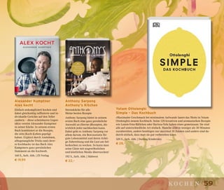 59kochen
Anthony Sarpong
Anthony’s Kitchen
Sterneküche für alle
Meine besten Rezepte
Anthony Sarpong bietet in seinem
ersten Buch eine ganz persönliche
Auswahl an (Sterne-)Rezepten, die
wirklich jeder nachkochen kann.
Dabei geht es Anthony Sarpong vor
allem darum, ein Bewusstsein für
gute Lebensmittel und deren richti-
ge Zubereitung und die Lust am Sel-
berkochen zu wecken. So kann man
seine Gäste mit ungewöhnlichen
und köstlichen Menüs überraschen!
192 S., farb. Abb. | Südwest
€ 22,–
Yotam Ottolenghi
Simple – Das Kochbuch
»Maximaler Geschmack bei minimalem Aufwand« lautet das Motto in Yotam
Ottolenghis neuem Kochbuch. Seine 120 kreativen und aromastarken Rezepte
wie Lamm-Feta-Bällchen oder Harissa-Tofu haben eines gemeinsam: Sie sind
alle auf unterschiedliche Art einfach. Manche sind in weniger als 30 Minuten
zuzubereiten, andere benötigen nur maximal 10 Zutaten und andere sind da-
durch einfach, dass man sie gut vorbereiten kann.
320 S., farb. Abb. | Dorling Kindersley
€ 28,–
Alexander Kumptner
Alex kocht
Einfach unkompliziert kochen und
dabei gleichzeitig raffinierte und in-
dividuelle Gerichte auf den Teller
zaubern – diese scheinbaren Gegen-
sätze vereint Alexander Kumptner
in seiner Küche. In seinem ersten
Buch kombiniert er die Rezepte,
die sein (Koch-)Leben geprägt
haben. Ergänzt durch Anekdoten,
alltagstaugliche Tricks und cleve-
re Kochhacks ist das Buch Alex
Kumptners ganz persönliches
Statement an die Kochwelt.
160 S., farb. Abb. | ZS Verlag
€ 19,99
 