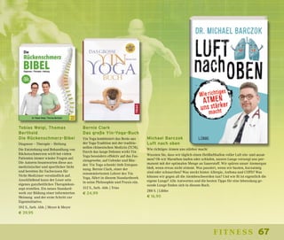 67fitness
Michael Barczok
Luft nach oben
Wie richtiges Atmen uns stärker macht
Wussten Sie, dass wir täglich einen Heißluftballon voller Luft ein- und ausat-
men? Ob wir Marathon laufen oder schlafen, unsere Lunge versorgt uns per-
manent mit der optimalen Menge an Sauerstoff. Wir spüren unser Atemorgan
bloß, wenn etwas nicht stimmt. Was passiert, wenn wir husten, kurzatmig
sind oder schnarchen? Was steckt hinter Allergie, Asthma und COPD? Was
können wir gegen all die Atembeschwerden tun? Und wie fit ist eigentlich die
eigene Lunge? Alle Antworten und die besten Tipps für eine lebenslang ge-
sunde Lunge finden sich in diesem Buch.
288 S. | Lübbe
€ 16,90
Tobias Weigl, Thomas
Berthold
Die Rückenschmerz-Bibel
Diagnose – Therapie – Heilung
Die Entstehung und Behandlung von
Rückenschmerzen wirft bei vielen
Patienten immer wieder Fragen auf.
Die Autoren beantworten diese aus
medizinischer und sportlicher Sicht
und bereiten ihr Fachwissen für
Nicht-Mediziner verständlich auf.
Anschließend kann der Leser sein
eigenes ganzheitliches Therapiekon-
zept erstellen. Ein neues Standard-
werk zur Bildung einer informierten
Meinung und der erste Schritt zur
Eigeninitiative.
592 S., farb. Abb. | Meyer & Meyer
€ 39,95
Bernie Clark
Das große Yin-Yoga-Buch
Yin Yoga kombiniert das Beste aus
der Yoga-Tradition mit der traditio-
nellen chinesischen Medizin (TCM).
Durch das lange Dehnen wirkt Yin
Yoga besonders effektiv auf das Fas-
ziengewebe, auf Gelenke und Bän-
der. Yin Yoga schenkt tiefe Entspan-
nung. Bernie Clark, einer der
renommiertesten Lehrer des Yin
Yoga, führt in diesem Standardwerk
in seine Philosophie und Praxis ein.
312 S., farb. Abb. | Trias
€ 24,99
 