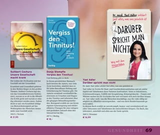 69gesundheit
Yael Adler
Darüber spricht man nicht
Dr. med. Yael Adler erklärt fast alles, was uns peinlich ist
Yael Adler ist Ärztin für Haut- und Geschlechtskrankheiten und als solche
täglich mit Tabuthemen ihrer Patienen konfrontiert. Seien es Inkontinenz,
Erektionsstörungen, Unfälle mit Sexspielzeug, Körpergeräusche – Frauen und
Männer suchen bei ihr ärztlichen Rat und vertrauen sich auch darüber hinaus
an. Yael Adler weiß, was die Menschen beschäftigt, was für viele völlig un-
möglich ist, öffentlich auszusprechen – und was doch Hunderttausende ge-
mein haben.
In diesem Buch erzählt sie unverkrampft, humor- und verständnisvoll von
allen Tabuzonen und Tabuthemen des menschlichen Körpers. Ein Buch, das
informiert, unterhält und allen aus der Seele spricht.
368 S. | Droemer
€ 16,99
Donja Stempfle
Vergiss den Tinnitus!
Und Heilung gibt es doch
In ihrem persönlichen Mutmach-
buch beweist die Autorn, was viele
Ärzte bestreiten, nämlich dass es
für jeden Betroffenen Heilung und
Erleichterung bei Tinnitus gibt. Die
Autorin vermittelt verständlich Ba-
siswissen zu Ursachen und Diagno-
se des Tinnitus und informiert über
die gängigen Behandlungsmetho-
den. Bewegend erzählt sie von ihrem
eigenen Genesungsweg und erklärt
effektive Übungen für eine ruhigere
und gesündere Zukunft ohne den
Störenfried im Ohr.
207 S. | Herbig
€ 18,–
Suitbert Cechura
Unsere Gesellschaft
macht krank
Die Leiden der Zivilisation und das
Geschäft mit der Gesundheit
Krankheit und Gesundheit gehören
in den Medien längst zu den großen
Themen. Suitbert Cechura legt dar,
wie das Gesundheitswesen funktio-
niert, warum es so oft in die öffentli-
che Kritik gerät und warum es stän-
dig reformiert werden muss. Zudem
deckt er auf, wie Krankheit infolge
von Rücksichtslosigkeit auf das
Wohlergehen des Menschen immer
mehr zum Geschäft wird.
344 S. | Tectum
€ 21,95
 