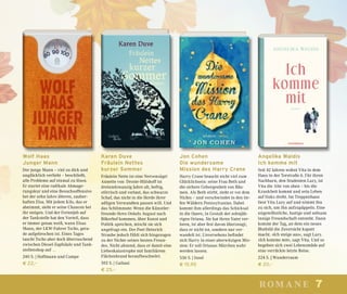 7romane
Wolf Haas
Junger Mann
Der junge Mann – viel zu dick und
unglücklich verliebt – beschließt,
alle Probleme auf einmal zu lösen.
Er startet eine radikale Abmage-
rungskur und eine Besuchsoffensive
bei der zehn Jahre älteren, zauber-
haften Elsa. Mit jedem Kilo, das er
abnimmt, sieht er seine Chancen bei
ihr steigen. Und der Ferienjob auf
der Tankstelle hat den Vorteil, dass
er immer genau weiß, wann Elsas
Mann, der LKW-Fahrer Tscho, gera-
de aufgebrochen ist. Eines Tages
taucht Tscho aber doch überraschend
zwischen Diesel-Zapfsäule und Tank-
stellenshop auf …
240 S. | Hoffmann und Campe
€ 22,–
Karen Duve
Fräulein Nettes
kurzer Sommer
Fräulein Nette ist eine Nervensäge!
Annette von Droste-Hülshoff ist
dreiundzwanzig Jahre alt, heftig,
störrisch und vorlaut, das schwarze
Schaf, das nicht in die Herde ihrer
adligen Verwandten passen will. Und
das Schlimmste: Wenn die Künstler-
freunde ihres Onkels August nach
Bökerhof kommen, über Kunst und
Politik sprechen, mischt sie sich
ungefragt ein. Der Poet Heinrich
Straube jedoch fühlt sich hingezogen
zu der Nichte seines besten Freun-
des. Nicht ahnend, dass er damit eine
Liebeskatastrophe mit familiärem
Flächenbrand heraufbeschwört.
592 S. | Galiani
€ 25,–
Jon Cohen
Die wundersame
Mission des Harry Crane
Harry Crane braucht nicht viel zum
Glücklichsein: seine Frau Beth und
die sichere Geborgenheit von Bäu-
men. Als Beth stirbt, steht er vor dem
Nichts – und verschwindet in den tie-
fen Wäldern Pennsylvanias. Dabei
kommt ihm allerdings das Schicksal
in die Quere, in Gestalt der zehnjäh-
rigen Oriana. Sie hat ihren Vater ver-
loren, ist aber fest davon überzeugt,
dass er nicht tot, sondern nur ver-
wandelt ist. Unversehens befindet
sich Harry in einer aberwitzigen Mis-
sion: Er soll Orianas Märchen wahr
werden lassen.
536 S. | Insel
€ 15,95
Angelika Waldis
Ich komme mit
Seit 42 Jahren wohnt Vita in dem
Haus in der Torstraße 6. Für ihren
Nachbarn, den Studenten Lazy, ist
Vita die Alte von oben – bis die
Krankheit kommt und sein Leben
auf links dreht. Im Treppenhaus
liest Vita Lazy auf und nimmt ihn
zu sich, um ihn aufzupäppeln. Eine
ungewöhnliche, lustige und seltsam
innige Freundschaft entsteht. Dann
kommt der Tag, an dem ein neues
Blutbild die Zuversicht kaputt
macht. »Ich steige aus«, sagt Lazy.
»Ich komme mit«, sagt Vita. Und so
begeben sich zwei Lebensmüde auf
eine verrückte letzte Reise.
224 S. | Wunderraum
€ 20,–
 