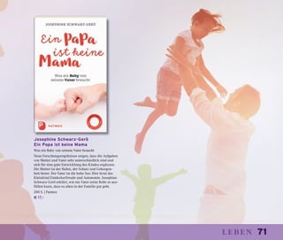 71leben
Josephine Schwarz-Gerö
Ein Papa ist keine Mama
Was ein Baby von seinem Vater braucht
Neue Forschungsergebnisse zeigen, dass die Aufgaben
von Mutter und Vater sehr unterschiedlich sind und
sich für eine gute Entwicklung des Kindes ergänzen.
Die Mutter ist der Hafen, der Schutz und Geborgen-
heit bietet. Der Vater ist die hohe See: Hier lernt das
Kleinkind Entdeckerfreude und Autonomie. Josephine
Schwarz-Gerö erklärt, wie ein Vater seine Rolle so aus-
füllen kann, dass es allen in der Familie gut geht.
200 S. | Patmos
€ 17,–
 