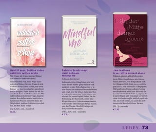 73leben
Heidi Gregor, Bettina Unden
natürlich zeitlos schön
Für Frauen ab 30 und mutige Männer
Ein lebensveränderndes Buch
Haben Sie den Mut, neue Wege zu be-
schreiten? Haben Sie den Wunsch, sich
wirklich etwas Gutes zu tun, um Ihren
Körper von innen und außen zum Strah-
len zu bringen? Dann haben Sie mit die-
sem Buch Ihren Leitfaden gefunden. Mit
zahlreichen praktischen Tipps, inspirie-
renden Botschaften sowie medizinisch
fundiertem Wissen bietet es Ihnen die
Möglichkeit, zeitlose Schönheit zu schaf-
fen, die kein Alter kennt.
232 S., farb. Abb. | maudrich
€ 24,–
Patricia Schatzlmayr,
Heidi Artmann
Mindful me
Achtsam durchs Jahr
Achtsamkeit im Alltag leben geht mit
Hilfe dieses Bandes ganz einfach und
konkret: In vier Teilen beleuchtet er je
eine Jahreszeit mit ihren Besonderheiten
und zeigt, wie Sie Körper, Geist und See-
le in jeweils passender Weise Gutes tun
können. In jedem Kapitel finden Sie die
Bedeutung der Jahreszeit, Atem- und
Körperübungen, Gedankenexperimente,
wohltuende Anwendungen für zu Hause,
und das Thema »Mindful Eating« mit
den passenden Rezepten.
174 S., farb. Abb. | maudrich
€ 23,–
Jane Mathews
In der Mitte deines Lebens
Träumen, planen, glücklich werden
In der Mitte ihres Lebens wird vielen
Frauen bewusst, wie festgefahren sich
ihr Alltag anfühlt. Statt zu verzweifeln,
gilt es nun, sich selbst neu zu begegnen.
Mit handfesten Tipps und unterhaltsa-
men Anekdoten leitet Jane Mathews die
Leserin Schritt für Schritt an, eigene Zie-
le zu verfolgen und Träume zu verwirkli-
chen. »Veränderung ist möglich, egal wie
viel Zeit noch bleibt«, so lautet die hoff-
nungsvolle Botschaft dieses Buches.
352 S. | Anaconda
€ 7,95
 