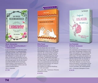 74
Skye Alexander
Das große Hexenhandbuch –
Liebeszauber
In diesem Band erwartet Sie eine umfas-
sende Sammlung von Zaubersprüchen,
die Ihnen mithilfe weißer Magie helfen
wird, der Liebe in Ihrem Leben wieder
den Stellenwert zu geben, den sie ver-
dient. Er führt gut verständlich und um-
fassend in die Praktiken der Hexenkunst
ein und zeigt Ihnen, wie Sie Ihre inners-
ten Kräfte mithilfe von Kerzenmagie,
Zaubertränken, Liebesamuletten, Kris-
tallen und Edelsteinen stärken und sich
zunutze machen können.
256 S. | Anaconda
€ 7,95
Rita Fasel
Handdiagnose
Was die Hände über uns verraten
Jede Hand lässt sich wie ein Spiegel des
individuellen Lebens lesen. Die Diagno-
sekarten, die zu diesem Buch gehören,
erfassen zahlreiche Aspekte, wie die
Handform, die Bedeutung jedes einzel-
nen Fingers, Nagelformen und Nagel-
monde, Handberge und Fingerkuppen so-
wie vieles mehr. In der Deutung geht es
neben Gesundheitsthemen auch um die
persönliche Entwicklung, um Chancen
und Herausforderungen.
Ein Schlüssel zur eigenen Wandlung,
der wirkt und stärkt.
112 S., farb. Abb. + Kartenset, 49 Karten
Königsfurt-Urania
€ 24,95
Ina Rudolph
Einfach loslassen
»The Work« to go
Oft wiederholen sich Situationen in unse-
rem Leben: Beziehungen scheitern, Kon-
flikte sind ungelöst, oder wir können die
Angst vor bestimmten Aufgaben nicht
überwinden. Wir halten die dahinter ste-
henden Glaubenssätze für die Wahrheit,
aber das sind sie nicht. Ina Rudolph ar-
beitet seit 20 Jahren als Coach mit der
»The Work«-Methode. Aus ihrer Praxis
heraus konzipierte und gestaltete sie die-
se Karten zum Üben und immer wieder
erneut Anwenden. Mit Anleitungsbuch.
40 S. + 49 Karten | Königsfurt-Urania
€ 16,95
erscheint im Okt. 18
 