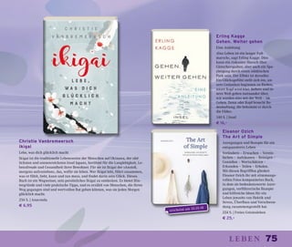 75leben
Eleanor Ozich
The Art of Simple
Anregungen und Rezepte für ein
entspannteres Leben
Verändern – Erwachen – Verein-
fachen – Aufräumen – Reinigen –
Genießen – Wertschätzen –
Erkunden – Teilen – Erholen.
Mit diesen Begrifffen gliedert
Eleanor Ozich ihr mit stimmungs-
vollen Fotos komponiertes Buch,
in dem sie bedenkenswerte Anre-
gungen, verführerische Rezepte
und hilfreiche Ideen für ein
Leben jenseits von Hektik und
Stress, Überfluss und Verschwen-
dung zusammengestellt hat.
224 S. | Freies Geistesleben
€ 25,–
Christie Vanbremeersch
Ikigai
Lebe, was dich glücklich macht
Ikigai ist die traditionelle Lebensweise der Menschen auf Okinawa, der süd-
lichsten und sonnenreichsten Insel Japans, berühmt für die Langlebigkeit, Le-
bensfreude und Gesundheit ihrer Bewohner. Für sie ist Ikigai der »Anstoß,
morgens aufzustehen«, das, wofür sie leben. Wer Ikigai lebt, führt zusammen,
was er fühlt, liebt, kann und tun muss, und findet darin sein Glück. Dieses
Buch ist ein Wegweiser, sein persönliches Ikigai zu entdecken. Es bietet Hin-
tergründe und viele praktische Tipps, und es erzählt von Menschen, die ihren
Weg gegangen sind und wertvollen Rat geben können, was sie jeden Morgen
glücklich macht.
256 S. | Anaconda
€ 6,95
Erling Kagge
Gehen. Weiter gehen
Eine Anleitung
»Das Leben ist ein langer Fuß-
marsch«, sagt Erling Kagge. Dies
kann ein riskanter Marsch über
Gletscherspalten, aber auch ein Spa-
ziergang durch einen städtischen
Park sein. Der Effekt ist derselbe:
Ein Glücksgefühl stellt sich ein, un-
sere Gedanken beginnen zu fließen,
unser Kopf wird klar, äußere und in-
nere Welt gehen ineinander über,
wir werden eins mit der Welt – im
Gehen. Denn »der Kopf braucht Bo-
denhaftung, die bekommt er durch
die Füße«.
140 S. | Insel
€ 16,–
erscheint am 10.10.18
 