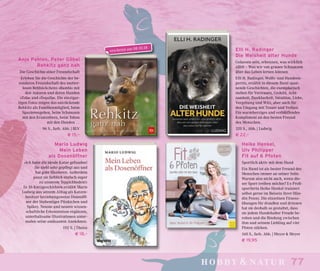 77hobby & natur
erscheint am 08.10.18
Mario Ludwig
Mein Leben
als Dosenöffner
»Ich habe die ideale Katze gefunden!
Sie sieht sehr gepflegt aus und
hat gute Manieren. Außerdem
passt sie farblich einfach super
zu unserem Teppichboden!«
In 36 Kurzgeschichten erzählt Mario
Ludwig aus seinem Alltag als Katzen-
besitzer beziehungsweise Dosenöff-
ner der Stubentiger Pünktchen und
Spikey. Neuste und neuere wissen-
schaftliche Erkenntnisse ergänzen,
unterhaltsame Illustrationen unter-
malen seine amüsanten Anekdoten.
192 S. | Theiss
€ 18,–
Anja Pahlen, Peter Göbel
Rehkitz ganz nah
Die Geschichte einer Freundschaft
Erleben Sie die Geschichte der be-
sonderen Freundschaft des mutter-
losen Rehböckchens »Bambi« mit
den Autoren und deren Hunden
»Zola« und »Tequila«. Die einzigar-
tigen Fotos zeigen das entzückende
Rehkitz als Familienmitglied, beim
Spazierengehen, beim Schmusen
mit den Ersatzeltern, beim Toben
mit den Hunden …
96 S., farb. Abb. | BLV
€ 15,–
Elli H. Radinger
Die Weisheit alter Hunde
Gelassen sein, erkennen, was wirklich
zählt – Was wir von grauen Schnauzen
über das Leben lernen können
Elli H. Radinger, Wolfs- und Hundeex-
pertin, erzählt in diesem Band span-
nende Geschichten, die exemplarisch
stehen für Vertrauen, Geduld, Acht-
samkeit, Dankbarkeit, Intuition, Liebe,
Vergebung und Witz, aber auch für
den Umgang mit Trauer und Verlust.
Ein warmherziges und verblüffendes
Kompliment an den besten Freund
des Menschen.
320 S., Abb. | Ludwig
€ 22,–
Heike Henkel,
Ulv Philipper
Fit auf 6 Pfoten
Sportlich aktiv mit dem Hund
Ein Hund ist als bester Freund des
Menschen immer an seiner Seite.
Warum also nicht auch, wenn die-
ser Sport treiben möchte? Ex-Profi-
sportlerin Heike Henkel trainiert
selbst gerne im Beisein ihrer Hün-
din Penny. Die einzelnen Fitness-
übungen für draußen und drinnen
hat sie deshalb so gestaltet, dass
sie jedem Hundehalter Freude be-
reiten und die Bindung zwischen
ihm und seinem Liebling auf vier
Pfoten stärken.
160 S., farb. Abb. | Meyer & Meyer
€ 19,95
 