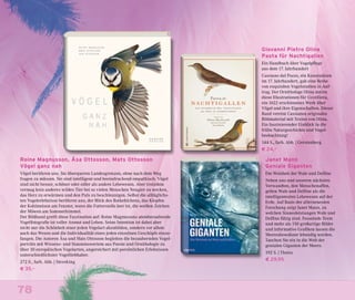 78
Giovanni Pietro Olina
Pasta für Nachtigallen
Ein Handbuch über Vogelpflege
aus dem 17. Jahrhundert
Cassiano dal Pozzo, ein Kunstmäzen
im 17. Jahrhundert, gab eine Reihe
von exquisiten Vogelstudien in Auf-
trag. Der Ornithologe Olina nutzte
diese Illustrationen für Uccelliera,
ein 1622 erschienenes Werk über
Vögel und ihre Eigenschaften. Dieser
Band vereint Cassianos originales
Bildmaterial mit Texten von Olina.
Ein faszinierender Einblick in die
frühe Naturgeschichte und Vogel-
beobachtung!
144 S., farb. Abb. | Gerstenberg
€ 24,–
Roine Magnusson, Åsa Ottosson, Mats Ottosson
Vögel ganz nah
Vögel berühren uns. Sie überqueren Landesgrenzen, ohne nach dem Weg
fragen zu müssen. Sie sind intelligent und beeindruckend empathisch. Vögel
sind nicht besser, schöner oder edler als andere Lebewesen. Aber trotzdem
vermag kein anderes wildes Tier bei so vielen Menschen Neugier zu wecken,
das Herz zu erwärmen und den Puls zu beschleunigen. Selbst die alltäglichs-
ten Vogelerlebnisse berühren uns, der Blick des Rotkehlchens, das Klopfen
der Kohlmeisen am Fenster, wenn die Futterstelle leer ist, die weißen Zeichen
der Möwen am Sommerhimmel.
Der Bildband greift diese Faszination auf: Roine Magnussons atemberaubende
Vogelfotografie ist voller Anmut und Leben. Seine Intention ist dabei aber
nicht nur die Schönheit einer jeden Vogelart abzubilden, sondern vor allem
auch das Wesen und die Individualität eines jeden einzelnen Geschöpfs einzu-
fangen. Die Autoren Åsa und Mats Ottosson begleiten die bezaubernden Vogel-
porträts mit Wissens- und Staunenswertem aus Poesie und Ornithologie zu
über 30 europäischen Vogelarten, angereichert mit persönlichen Erlebnissen
unterschiedlichster Vogelliebhaber.
272 S., farb. Abb. | Sieveking
€ 35,–
Janet Mann
Geniale Giganten
Die Weisheit der Wale und Delfine
Neben uns und unseren nächsten
Verwandten, den Menschenaffen,
gelten Wale und Delfine als die
intelligentesten Lebewesen auf der
Erde. Auf Basis der allerneuesten
Forschung zeigt Janet Mann, zu
welchen Sinnesleistungen Wale und
Delfine fähig sind. Fesselnde Texte
und mehr als 150 großartige Bilder
und informative Grafiken lassen die
Meeresbewohner lebendig werden.
Tauchen Sie ein in die Welt der
genialen Giganten der Meere.
192 S. | Theiss
€ 29,95
 