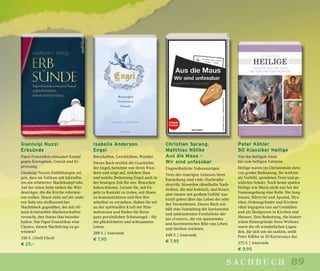 89sachbuch
Gianluigi Nuzzi
Erbsünde
Papst Franziskus einsamer Kampf
gegen Korruption, Gewalt und Er-
pressung
Gianluigi Nuzzis Enthüllungen zei-
gen, dass im Vatikan seit Jahrzehn-
ten ein erbitterter Machtkampf tobt.
Auf der einen Seite stehen die Wür-
denträger, die die Kirche reformie-
ren wollen. Ihnen steht auf der ande-
ren Seite ein einflussreicher
Machtblock gegenüber, der mit oft-
mals kriminellen Machenschaften
versucht, den Status Quo beizube-
halten. Hat Papst Franziskus eine
Chance, diesen Machtkrieg zu ge-
winnen?
350 S. | Orell Füssli
€ 25,–
Isabella Anderson
Engel
Botschaften, Geschichten, Wunder
Dieses Buch erzählt die Geschichte
der Engel, berichtet von ihren Wun-
dern und zeigt auf, welchen Sinn
und welche Bedeutung Engel auch in
der heutigen Zeit für uns Menschen
haben können. Lernen Sie, mit En-
geln in Kontakt zu treten, mit ihnen
zu kommunizieren und ihre Bot-
schaften zu verstehen. Haben Sie teil
an der spirituellen Kraft der Him-
melswesen und finden Sie Ihren
ganz persönlichen Schutzengel – für
ein glücklicheres und achtsameres
Leben.
288 S. | Anaconda
€ 7,95
Peter Köhler
50 Klassiker Heilige
Von der heiligen Anna
bis zum heiligen Valentin
Heilige waren im Christentum stets
von großer Bedeutung. Sie wirkten
als Vorbild, spendeten Trost und ge-
währten Schutz. Noch heute spielen
Heilige wie Maria nicht nur bei der
Namensgebung eine Rolle. Die Jung-
frauen, Märtyrer und Apostel, Mys-
tiker, Ordensgründer und Kirchen-
väter begegnen uns auf Gemälden
und als Skulpturen in Kirchen und
Museen. Ihre Bedeutung, die histori-
schen Hintergründe ihres Wirkens
sowie die oft wunderlichen Legen-
den, die sich um sie ranken, stellt
Peter Köhler in 50 Kurzessays dar.
272 S. | Anaconda
€ 9,95
Christian Sprang,
Matthias Nöllke
Aus die Maus –
Wir sind unfassbar
Ungewöhnliche Todesanzeigen
Trotz des traurigen Anlasses ihrer
Entstehung sind viele »Nachrufe«
skurrile, bisweilen rätselhafte Nach-
richten, die mal komisch, mal bizarr,
aber immer mit großem Gefühl Aus-
kunft geben über das Leben der oder
des Verstorbenen. Dieses Buch ent-
hält eine Sammlung der kuriosesten
und amüsantesten Fundstücke die-
ses »Genres«, die ein spannendes
und facettenreiches Bild vom Leben
und Sterben zeichnen.
448 S. | Anaconda
€ 7,95
 