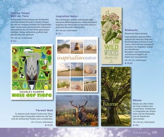 105Kalender
Charley Harper
Welt der Tiere
Meisterhafte Illustrationen des berühmten
amerikanischen Künstlers Charley Harper,
der mit nur wenigen Strichen die Eigenheiten
jedes Lebewesens auf erstaunlich reduzierte
und spielerische Art und Weise ganz genau
einfängt. Mutig, farbenfroh, grafisch und
gleichzeitig sehr poetisch.
50 x 66 cm | Ackermann
€ 36,–
Bäume
Bäume aus allen Teilen
der Erde erzählen ihre
Geschichten. Farbintensi-
ve Fotografien des Wachs-
tums und der Beständig-
keit im Wandel der
Jahreszeiten.
33 x 66 cm | Ackermann
€ 28,–
Inspiration Natur
Die achtteiligen, perfekt aufeinander abge-
stimmten Bildkompositionen dieses Kalenders
begleiten den Betrachter harmonisch und ins-
pirierend durch die Jahreszeiten.
50 x 66 cm | Ackermann
€ 32,–
Wildwuchs
Botanische Illustrationen
Ungewöhnlich opulente Pflan-
zenporträts inklusive diskreter
Bezeichnungen in Deutsch und
Latein, liebevoll und nostalgisch
inszeniert im eleganten, schlan-
ken Hochformat.
Besonders umweltschonend
und klimaverträglich auf
Papier aus Gras gedruckt.
24 x 66 cm | Ackermann
€ 19,95
Tierwelt Wald
Es müssen nicht immer Exoten sein: Diese
hochwertigen Fotografien laden ein, die Tier-
welt des heimischen Waldes neu zu entdecken.
45 x 33 cm | Ackermann
€ 19,95
 