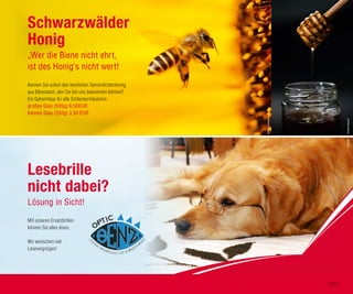 Kennen Sie schon den herrlichen Tannenfichtenhonig
aus Bärenbach, den Sie bei uns bekommen können?
Ein Geheimtipp für alle Schleckermäulchen …
großes Glas (500g) 6,50EUR
kleines Glas (250g) 3,50 EUR
Schwarzwälder
Honig
„Wer die Biene nicht ehrt,
ist des Honig‘s nicht wert!
Mit unseren Ersatzbrillen
können Sie alles lesen.
Wir wünschen viel
Lesevergnügen!
Lesebrille
nicht dabei?
Lösung in Sicht!
©StevenBennett©Fotolia
©BorisSmokrovic
107
 