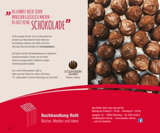 Hauptstr. 45 · 77652 Offenburg · Tel. 0781 9142-0
info@buecher-roth.de · www.buecher-roth.de
... und auf Facebook
Das Rothe Team freut sich auf Sie:
Montag bis Freitag 9 – 19 Uhr · Samstag 9 – 18 Uhr
Buchhandlung Roth
Bücher, Medien und Ideen
DU KANNST NICHT JEDEN
MENSCHENGLÜCKLICH MACHEN–
DU BIST KEINE
SCHOKOLADE
Ehrlich gesagt sind wir nicht nur Bücherwürmer
sondern auch Naschkatzen! Daher lieben wir
die köstlichen Pralinen und Trüffel, die Trink-
oder auch Bruchschokolade von schokolade&wein.
Dort gibt es feinste Schokoladenkunst von badischen
Spitzenchocolatiers. Einzeln und von Hand
kreiert aus ausgesuchten, köstlichen Zutaten.
Verführung bester Qualität.
Das „rothe Pralinenpräsent“ gibt es
daher auch als Prämie der rothen KULTkarte.
P.S: „Burgunderle“ sind der Geheimtipp von Frau Roth!
©MerveAydin
110
 