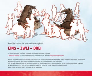 Zu diesem besonderen Jubiläum in 2020 haben wir uns etwas Besonderes ausgedacht:
„Offenburg wimmelt“ – Ein Wimmelbilderbuch für Kinder von 2 bis 99 Jahren mit 500 echten Offenburgern.
In einem großen Pappbilderbuch präsentieren sich Offenburg und Umgebung in einer großen Wimmelwelt. An acht markanten Orten tummeln sich unzählige
Wimmelfiguren, die viele kleine Geschichten erleben. Aufgepasst: Die Wimmelfiguren sind echte Offenburger!
Sind Sie dabei? Alle Bürgerinnen und Bürger aus Offenburg und Umgebung können sich fotografieren lassen, um als Wimmelfigur gezeichnet zu werden!
An zwei Samstagen, 25.01. und 01.02.2020, können Sie jeweils von 10 – 14 Uhr in Ihre Lieblingsbuchhandlung kommen.
Allein, zu zweit, die ganze Familie ... Wir freuen uns auf Ihr Kommen!
EINS – ZWEI – DREI
Feiern Sie mit uns 123 Jahre Buchhandlung Roth!
12
 