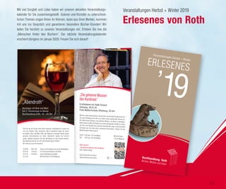 Veranstaltungen Herbst + Winter 2019
Erlesenes von Roth
Mit viel Sorgfalt und Liebe haben wir unseren aktuellen Veranstaltungs-
kalender für Sie zusammengestellt. Autoren und Künstler zu unterschied-
lichen Themen zeigen Ihnen ihr Können, lesen aus ihren Werken, kommen
mit uns ins Gespräch und garantieren besondere Bücher-Stunden! Wir
laden Sie herzlich zu unseren Veranstaltungen ein. Erleben Sie live die
„Menschen hinter den Büchern“. Der nächste Veranstaltungskalender
erscheint übrigens im Januar 2020. Freuen Sie sich darauf!
Rafik Schami
„Die geheime Mission des Kardinals“
26 €, Hanser Verlag
Gerne reservieren wir Ihnen
signierte Bücher des Autors.
Wie bei seinem letzten Besuch versprochen, kommt Rafik Schami erneut zu
uns nach Offenburg und stellt uns seinen neuen spannenden Roman vor:
Ein italienischer Kardinal, eine geheime Mission, ein Mord in Damaskus.
Rafik Schami erzählt von Glaube und Liebe, Aberglaube und Mord. Er führt
uns tief in die Konflikte der syrischen Gesellschaft sowie in das berufliche
Schicksal und die Liebe eines aufrechten Kommissars. Erleben Sie den
Meistererzähler Rafik Schami!
.
„Die geheime Mission
des Kardinals“
Erzählabend mit Rafik Schami
Dienstag, 28.01.20
Freie Waldorfschule Offenburg, 20 Uhr
Eintritt 13 € bzw. 11 € (ermäßigt)
Vvk. 12 € bzw. 10 € (ermäßigt)
Mit KULTkarte:
1 € Ermäßigung
©JanSpiegler©ArneWesenberg
Sind Sie auf der Suche nach Ihrem nächsten Lieblingsbuch? Lassen Sie
sich vom Rothen Team inspirieren: Nach Feierabend stellen wir Ihnen
bei (Butter-) Brot und Wein (Saft oder Wasser) in launiger Runde unsere
aktuellen Herzensbücher vor. Beim „Abendroth“ werden Sie herzlich
lachen, gebannt lauschen und neue Buchtipps mit nach Hause nehmen.
Buchwünsche können Sie sich anschließend gerne erfüllen.
Wir freuen uns auf Ihr Kommen!
„Abendroth“
Buchtipps mit Brot und Wein
Am 2. Donnerstag im Monat
Buchhandlung Roth, 19 – 20 Uhr
Karten im Vorverkauf und an der Abendkasse:
4 € inklusive Butterbrot und Wein
(oder alkoholfreies Getränk)
Mit KULTkarte 2 € Ermäßigung
09.01.20
13.02.20
12.03.20
12.09.19
10.10.19
14.11.19
12.12.19
Veranstaltungen Herbst + Winter
ERLESENES
13
 