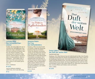 21Belletr ist ik
Fenja Lüders
Der Duft der weiten Welt
Speicherstadt-Saga
Hamburg, 1912: Mina Deharde liegt der Kaffeehandel im Blut. Kein Wunder,
verbringt sie doch jede freie Minute im Kaffeekontor ihres Vaters, mitten in
der Hamburger Speicherstadt. Doch beide wissen, dass sie als Frau das Ge-
schäft nicht übernehmen kann, und einen männlichen Erben gibt es nicht.
Während Mina davon träumt, mit ihrem Jugendfreund Edo nach New York
auszuwandern, hat ihr Vater andere Pläne für sie. Mina muss sich entschei-
den: zwischen Pflicht und Freiheit, Liebe und Familie.
450 S. | Lübbe
€ 12,90
Susanne Rubin
Die Frau
des Kaffeehändlers
Hamburg, 1896: Um einen Kredit
zu erhalten, willigt der ehrgeizige
Kaufmann Paul ein, die älteste
Tochter des Bankiers zu heiraten.
Amalia ist eine kluge Frau und mit
ihrer Hilfe gelingt es Paul, seinen
Kaffeehandel zu einem florierenden
Unternehmen auszubauen. Doch
eigentlich hatte sich Paul eher zu
Amalias Schwester Helene hingezo-
gen gefühlt. Über ein Jahrhundert
später entdeckt Melina Peters im
Erbe ihrer Großmutter Hinweise
auf eine Verbindung zu der Kaffee-
händler-Dynastie.
464 S. | Heyne
€ 9,99
Lucinda Riley
Das Schmetterlings-
zimmer
Freddie, die erste große Liebe der in-
zwischen fast siebzigjährigen Posy,
steht eines Tages unverhofft vor der
Tür ihres Anwesens in Suffolk. Darf
Posy das Wagnis eingehen, ihm
noch einmal zu vertrauen? Freddie
und das »Admiral House« bewahren
indes ein lange gehütetes, düsteres
Geheimnis – und Freddie weiß, er
muss Posys Herz noch einmal bre-
chen, wenn er es für immer gewin-
nen will.
672 S. | Goldmann
€ 15,90
Auch als Hörbuch erhältlich:
2 MP3-CDs, 15 h 9 | Der Hörverlag
€ 16,–
 