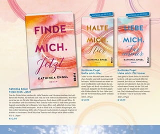 24
Kathinka Engel
Finde mich. Jetzt
Von der Liebe bitter enttäuscht, zieht Tamsin zum Literaturstudium ins kali-
fornische Pearley. Sie möchte sich voll auf sich selbst konzentrieren, den Män-
nern hat sie ein für alle Mal abgeschworen. Doch dann trifft sie auf Rhys. Er
ist unnahbar und faszinierend. Was Tamsin nicht weiß: Er saß seine gesamte
Jugend unschuldig im Gefängnis. Jetzt muss Rhys sich plötzlich in einer ihm
völlig fremden Welt behaupten. Auch er fühlt sich zu Tamsin hingezogen, die
ihm voller Tatendrang hilft, alles Verpasste nachzuholen. Langsam beginnt er
wieder zu vertrauen. Doch Rhys hat Tamsin noch längst nicht alles erzählt.
432 S. | Piper
€ 12,99
Kathinka Engel
Liebe mich. Für immer
Amy geht in ihrer Rolle als Sozialar-
beiterin voll auf, und doch fehlt ihr
jemand, der sich zur Abwechslung
mal um sie kümmert. Sam ist ein um-
schwärmter Dozent an der Uni und
kann sich vor Angeboten kaum ret-
ten. Doch niemand kann sein Interes-
se wecken – bis er auf Amy trifft.
384 S. | Piper
€ 12,99
Kathinka Engel
Halte mich. Hier
Zelda ist das Nesthäkchen einer rei-
chen Familie und soll standesgemäß
heiraten, Malik stammt aus einer ar-
men Großfamilie und träumt davon,
eines Tages als Koch zu arbeiten. Ge-
meinsam kämpfen die beiden gegen
alle Widerstände für ihre Liebe und
für die Verwirklichung ihrer Träume.
400 S. | Piper
€ 12,99
erscheint am 03.02.20
erscheint am 04.11.19
 