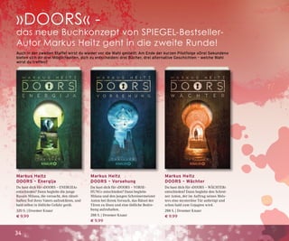 34
Markus Heitz
DOORS – Energija
Du hast dich für »DOORS – ENERGIJA«
entschieden? Dann begleite die junge
Russin Milana, die versucht, den rätsel-
haften Tod ihres Vaters aufzuklären, und
bald selbst in tödliche Gefahr gerät.
320 S. | Droemer Knaur
€ 9,99
Auch in der zweiten Staffel wirst du wieder vor die Wahl gestellt: Am Ende der kurzen Pilotfolge »Drei Sekunden«
bieten sich dir drei Möglichkeiten, dich zu entscheiden: drei Bücher, drei alternative Geschichten – welche Wahl
wirst du treffen?
Markus Heitz
DOORS – Vorsehung
Du hast dich für »DOORS – VORSE-
HUNG« entschieden? Dann begleite
Milana und den jungen Schreinermeister
Anton bei ihrem Versuch, das Rätsel der
Türen zu lösen und eine tödliche Bedro-
hung aufzuhalten.
288 S. | Droemer Knaur
€ 9,99
Markus Heitz
DOORS – Wächter
Du hast dich für »DOORS – WÄCHTER«
entschieden? Dann begleite den Schrei-
ner Anton, der im Auftrag seines Meis-
ters eine mysteriöse Tür anfertigt und
schon bald zum Gejagten wird.
288 S. | Droemer Knaur
€ 9,99
»DOORS« -
das neue Buchkonzept von SPIEGEL-Bestseller-
Autor Markus Heitz geht in die zweite Runde!
 