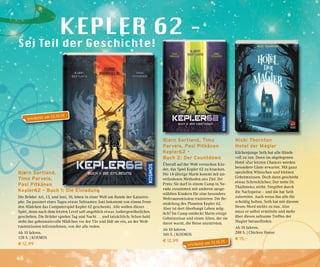 46
Bjørn Sortland,
Timo Parvela,
Pasi Pitkänen
Kepler62 – Buch 1: Die Einladung
Die Brüder Ari, 13, und Joni, 10, leben in einer Welt am Rande der Katastro-
phe. Da passiert eines Tages etwas Seltsames: Joni bekommt von einem frem-
den Mädchen das Computerspiel Kepler 62 geschenkt. Alle wollen dieses
Spiel, denn nach dem letzten Level soll angeblich etwas Außergewöhnliches
geschehen. Die Brüder spielen Tag und Nacht … und tatsächlich: Schon bald
steht das geheimnisvolle Mädchen vor der Tür und lädt sie ein, an der Welt-
raummission teilzunehmen, von der alle reden.
Ab 10 Jahren.
128 S. | KOSMOS
€ 12,99
Bjørn Sortland, Timo
Parvela, Pasi Pitkänen
Kepler62 –
Buch 2: Der Countdown
Überall auf der Welt versuchen Kin-
der, das Spiel Kepler 62 zu knacken.
Die 14-jährige Marie kommt mit un-
orthodoxen Methoden ans Ziel. Ihr
Preis: Sie darf in einem Camp in Ne-
vada zusammen mit anderen ausge-
wählten Kindern für eine besondere
Weltraummission trainieren: Die Be-
siedelung des Planeten Kepler 62.
Aber ist dort überhaupt Leben mög-
lich? Im Camp entdeckt Marie einige
Geheimnisse und einen Alien, der sie
davor warnt, die Reise anzutreten.
Ab 10 Jahren.
160 S. | KOSMOS
€ 12,99
Nicki Thornton
Hotel der Magier
Küchenjunge Seth hat alle Hände
voll zu tun. Denn im abgelegenen
Hotel »Zur letzten Chance« werden
besondere Gäste erwartet. Mit ganz
speziellen Wünschen und kleinen
Geheimnissen. Doch dann geschieht
etwas Schreckliches: Der nette Dr.
Thallomius stirbt. Vergiftet durch
die Nachspeise – und die hat Seth
zubereitet. Auch wenn ihn alle für
schuldig halten, Seth hat mit diesem
fiesen Mord nichts zu tun. Also
muss er selbst ermitteln und mehr
über dieses seltsame Treffen der
Magier herausfinden.
Ab 10 Jahren.
288 S. | Chicken House
€ 15,–
erscheint am 15.10.19
erscheint am 15.10.19
 