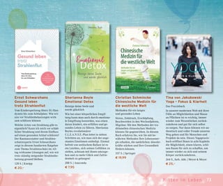 73Mit ten im Leben
Tina von Jakubowski
Yoga – Fokus & Klarheit
Das Praxisbuch
In unserer modernen Welt mit ihrer
Fülle an Möglichkeiten und Masse
an Pflichten ist es wichtig, immer
wieder zum Wesentlichen zurück-
zukehren und gut für sich selbst
zu sorgen. Nur dann können wir au-
thentisch und voller Freude unseren
Weg gehen und für Menschen und
Projekte da sein. Dieses Yogapraxis-
buch eröffnet Ihnen in acht Kapiteln
die Möglichkeit, einen klaren, schö-
nen Raum für sich zu schaffen, um
immer wieder zu sich und seinem
Körper zurückzukehren.
264 S., farb. Abb. | Meyer & Meyer
€ 25,–
Christian Schmincke
Chinesische Medizin für
die westliche Welt
Methoden für ein langes
und gesundes Leben
Stress, Zeitdruck, Erschöpfung,
Beschwerden in den Wechseljahren,
Migräne: Mit den Methoden der tra-
ditionellen chinesischen Medizin
können Sie gegenwirken. In diesem
Buch erfahren Sie, wie Sie mit be-
währten Methoden Ihre Lebensener-
gie erhalten, die natürlichen Abwehr-
kräfte stärken und Ihre Gesundheit
fördern können.
337 S. | Springer
€ 19,99
Sherianna Boyle
Emotional Detox
Reinige deine Seele und
werde glücklich
Wie bei einer körperlichen Entgif-
tung kann man auch durch emotiona-
le Entgiftung loswerden, was einen
daran hindert, ein erfülltes und ge-
sundes Leben zu führen. Sherianna
Boyles revolutionärer
C.L.E.A.N.S.E.-Plan leitet in sieben
Schritten an, wie man sich der ange-
stauten Emotionen entledigt. Einmal
befreit von seelischem Ballast ist es
ein Leichtes, sich seinen Gefühlen zu
stellen, achtsam mit ihnen umzuge-
hen und zu mehr Glück und Zufrie-
denheit zu gelangen!
288 S. | Anaconda
€ 7,95
Ernst Schwarzhans
Gesund leben
trotz Strahlenflut
Vom Kinderspielzeug übers 5G-Han-
dynetz bis zum Schlafplatz. Wie wir
uns vor Strahlenbelastungen wirk-
sam schützen können
Welche Arten von Strahlung gibt es
eigentlich? Kann ich mich vor schäd-
licher Strahlung und ihrem Einfluss
auf einen gesunden Schlaf schützen?
Der Raumausstatter und Strahlen-
schutzexperte Ernst Schwarzhans
zeigt in diesem fundierten Ratgeber
zum Thema Strahlenschutz im All-
tag wirksame Lösungen auf, wie wir
trotz ständig steigender Strahlenbe-
lastung gesund bleiben.
128 S. | Kneipp
€ 20,–
 