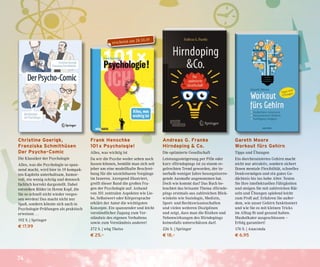 74
Frank Henschke
101 x Psychologie!
Alles, was wichtig ist
Da wir die Psyche weder sehen noch
fassen können, bemüht man sich seit
jeher um eine modellhafte Beschrei-
bung für die unsichtbaren Vorgänge
im Inneren. Anregend illustriert,
greift dieser Band die großen Fra-
gen der Psychologie auf. Anhand
von 101 zentralen Aspekten wie Lie-
be, Selbstwert oder Körpersprache
erklärt der Autor die wichtigsten
Konzepte. Ein spannender und leicht
verständlicher Zugang zum Ver-
ständnis des eigenen Verhaltens
sowie zum Verständnis anderer!
272 S. | wbg Theiss
€ 25,–
Christine Goerigk,
Franziska Schmithüsen
Der Psycho-Comic
Die Klassiker der Psychologie
Alles, was die Psychologie so span-
nend macht, wird hier in 19 kompak-
ten Kapiteln unterhaltsam, humor-
voll, ein wenig schräg und dennoch
fachlich korrekt dargestellt. Dabei
entstehen Bilder in Ihrem Kopf, die
Sie so schnell nicht wieder verges-
sen werden! Das macht nicht nur
Spaß, sondern könnte sich auch in
Psychologie-Prüfungen als praktisch
erweisen …
192 S. | Springer
€ 17,99
Andreas G. Franke
Hirndoping & Co.
Die optimierte Gesellschaft
Leistungssteigerung per Pille oder
kurz »Hirndoping« ist zu einem re-
gelrechten Trend geworden, der in-
nerhalb weniger Jahre besorgniserre-
gende Ausmaße angenommen hat.
Doch wie kommt das? Das Buch be-
leuchtet das brisante Thema »Hirndo-
ping« erstmals aus zahlreichen Blick-
winkeln wie Soziologie, Medizin,
Sport- und Rechtswissenschaften
und vielen weiteren Disziplinen
und zeigt, dass man die Risiken und
Nebenwirkungen des Hirndopings
keinesfalls unterschätzen darf.
226 S. | Springer
€ 18,–
Gareth Moore
Workout fürs Gehirn
Tipps und Übungen
Ein durchtrainiertes Gehirn macht
nicht nur attraktiv, sondern sichert
Ihnen mentale Flexibilität, schnelles
Denkvermögen und ein gutes Ge-
dächtnis bis ins hohe Alter. Testen
Sie Ihre intellektuellen Fähigkeiten
und steigen Sie mit zahlreichen Rät-
seln und Übungen spielend leicht
zum Profi auf. Erfahren Sie außer-
dem, wie unser Gehirn funktioniert
und wie Sie es mit kleinen Tricks
im Alltag fit und gesund halten.
Muskelkater ausgeschlossen –
Erfolg garantiert!
176 S. | Anaconda
€ 6,95
erscheint am 28.10.19
 