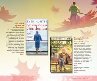 77Mit ten im Leben
Thomas Gottschalk
Herbstbunt
Wer nur alt wird, aber nicht
klüger, ist schön blöd
Witzig, selbstironisch und lebens-
klug blickt Thomas Gottschalk
auf das, was die Jahre so mit sich
bringen: Er beschreibt die komi-
schen und schmerzhaften Seiten
des Lebens jenseits der 65 genau-
so wie die positiven Begleiter-
scheinungen. Seine Betrachtun-
gen führen zur Erkenntnis: Trotz
allem kann man dem Unaus-
weichlichen mit Gelassenheit und
Optimismus die Stirn bieten.
272 S. | Heyne
€ 20,–
Auch als Hörbuch erhältlich:
4 CDs, 4 h 47
Random House Audio
€ 20,–
Sven Kuntze
Alt sein wie
ein Gentleman
Über Würde im Alter und andere
überschätzte Tugenden
Eine Dekade nach seinem Bestsel-
ler »Altern wie ein Gentleman«
lässt uns Sven Kuntze an seinen
Erfahrungen als fortgeschrittener
Rentner teilhaben. Mit seiner
charmanten, lebensklugen und
gelassenen Art umkreist und
durchdringt Sven Kuntze das, was
wir das Alter nennen, und zeitigt
Einsichten, die uns zum Schmun-
zeln bringen, zum Nachdenken
anregen und im besten Fall für
den Alltag nützlich sein können.
256 S. | C.Bertelsmann
€ 20,–
 