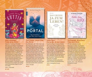 78
Tom Cronin, Jacqui Fifer
Das Portal
Wie Meditation die Welt retten kann
Die Lösung der globalen und persön-
lichen Herausforderungen liegt in
uns. Dieses Buch zeigt auf beeindru-
ckende, berührende Weise, wie Me-
ditation nicht nur unsere Seelen,
sondern die Welt retten kann. Durch
das sehr persönliche Zeugnis von
sechs Menschen, deren Leben sich
durch Meditation transformiert hat,
und mittels Interviews mit Experten
und Wissenschaftlern wird klar:
Wer durch das Portal der Stille geht,
wird sich und die Welt verändern.
336 S. | Scorpio
€ 20,–
Diana Sans
Das große Ja zum Leben!
Tantra als Weg zu innerer Freiheit
Die tantrische Philosophie des indi-
schen Mittelalters bildet noch heute
die Grundlage für aktuelle spirituel-
le Strömungen. Und ist angesagter
denn je, denn sie ermöglicht Spiritu-
alität im täglichen Leben. Diana
Sans vermittelt das faszinierend mo-
derne Weltbild, jenseits der gängi-
gen Vorurteile, Tantra sei nur eine
Form der Sexualität.
Feinsinnig gestaltet, mit prakti-
schen Übungen und Meditationen.
128 S. | Königsfurt-Urania
€ 18,–
Ina Rudolph, Mirko Betz
Fühle dein Glück
49 Gute-Gedanken-Karten
Diese Karten lenken das Denken
und Fühlen auf all das Wunderbare
und Aufbauende im Leben, das die
ganze Zeit geschieht oder bereits
geschehen ist. Jede Karte ist ein klei-
ner Gedankenanstoß. Durch einen
Perspektivwechsel kann man einge-
fahrene Denkmuster verlassen und
negative Gefühle durch Dankbarkeit
und Liebe ersetzen. Und das persön-
liche Glück im Leben spüren!
Booklet, 48 S. + Set, 49 Karten
Königsfurt-Urania
€ 17,–
Skye Alexander
Finde deine Göttin
Nutze ihre Kraft und Weisheit
Mit unwiderstehlicher Schönheit be-
tört Aphrodite, mit Klarsicht und
Weisheit ordnet Sarasvati das Uni-
versum. Göttinnen begegnen uns in
zahlreichen Kulturen, und ihre Ei-
genschaften sind so vielfältig, wie
die Situationen, in denen sie Bei-
stand leisten. Dieses Buch lässt uns
Heras Eifersucht und Demeters
Trauer hautnah miterleben und er-
zählt von ihrem Mut und ihrer
Barmherzigkeit. Es berichtet von der
Wirkmacht ihrer Kräfte und schlägt
einen bedeutenden Bogen in unse-
ren Alltag.
320 S. | Anaconda
€ 9,95
 