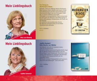 Mein Lieblingsbuch
Sybille Scheerer
Mein Lieblingsbuch
Mein Lieblingsbuch
Sybille Scheerer
Mein Lieblingsbuch
Esi Edugyan
Washington Black
Barbados, 1830: Der elfjährige Sklave Washington
Black, genannt Wash, schuftet unter kaum vorstell-
baren Bedingungen auf einer Zuckerrohrplantage.
Sein Schicksal ändert sich, als Christopher Wilde
ihn zu seinem Leibdiener auserwählt.
Christopher ist ein passionierter Naturwissenschaft-
ler und Gegner der Sklaverei. Den beiden gelingt in
ihrem selbst gebauten »Wolkenkutter« die Flucht von
der Plantage.
Der Autorin ist ein erschütterndes Porträt
der Sklaverei und gleichzeitig ein fesselnder
Abenteuerroman gelungen.
512 S. | Eichborn
€ 24,–
Judith Kuckart
Kein Sturm, nur Wetter
Ihre Männer sind alle 36. Zumindest immer,
wenn sie sie kennenlernt.
Mit nun 54 Jahren lernt sie am Fughafen Berlin Tegel
den 36-jährigen Robert Sturm kennen. Für eine
Woche fliegt er nach Chabarowsk. Eine Woche voller
Warten und Gedanken an vergangene Beziehungen.
Drei Männer, drei Lebensentwürfe und viel
ungelebtes Leben.
Ein Roman zwischen Vergangenheit und Gegenwart,
Wünschen und Hoffnungen – dem Leben eben.
218 S. | DuMont
€ 22,–
8
 