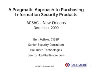 A Pragmatic Approach to Purchasing
   Information Security Products
        ACSAC - New Orleans
           December 2000


           Ben Rothke, CISSP
        Senior Security Consultant
         Baltimore Technologies
        ben.rothke@baltimore.com


            ACSAC - December 2000    1
 