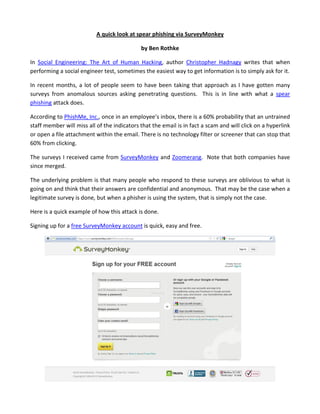 A quick look at spear phishing via SurveyMonkey

                                             by Ben Rothke

In Social Engineering: The Art of Human Hacking, author Christopher Hadnagy writes that when
performing a social engineer test, sometimes the easiest way to get information is to simply ask for it.

In recent months, a lot of people seem to have been taking that approach as I have gotten many
surveys from anomalous sources asking penetrating questions. This is in line with what a spear
phishing attack does.

According to PhishMe, Inc., once in an employee’s inbox, there is a 60% probability that an untrained
staff member will miss all of the indicators that the email is in fact a scam and will click on a hyperlink
or open a file attachment within the email. There is no technology filter or screener that can stop that
60% from clicking.

The surveys I received came from SurveyMonkey and Zoomerang. Note that both companies have
since merged.

The underlying problem is that many people who respond to these surveys are oblivious to what is
going on and think that their answers are confidential and anonymous. That may be the case when a
legitimate survey is done, but when a phisher is using the system, that is simply not the case.

Here is a quick example of how this attack is done.

Signing up for a free SurveyMonkey account is quick, easy and free.
 