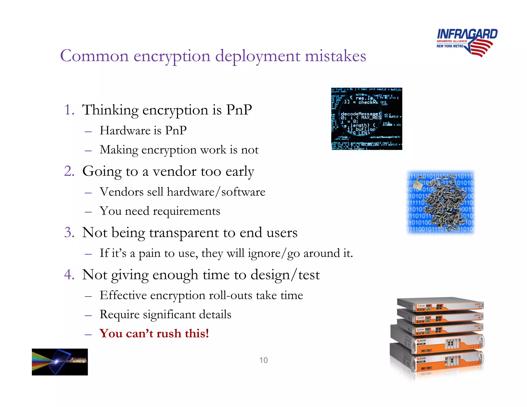 Common encryption deployment mistakes

1. Thinking encryption is PnP
   – Hardware is PnP
   – Making encryption work is not
2. Going to a vendor too early
   – Vendors sell hardware/software
   – You need requirements
3. Not being transparent to end users
   – If it’s a pain to use, they will ignore/go around it.
4. Not giving enough time to design/test
   – Effective encryption roll-outs take time
   – Require significant details
   – You can’t rush this!
                                      10
 