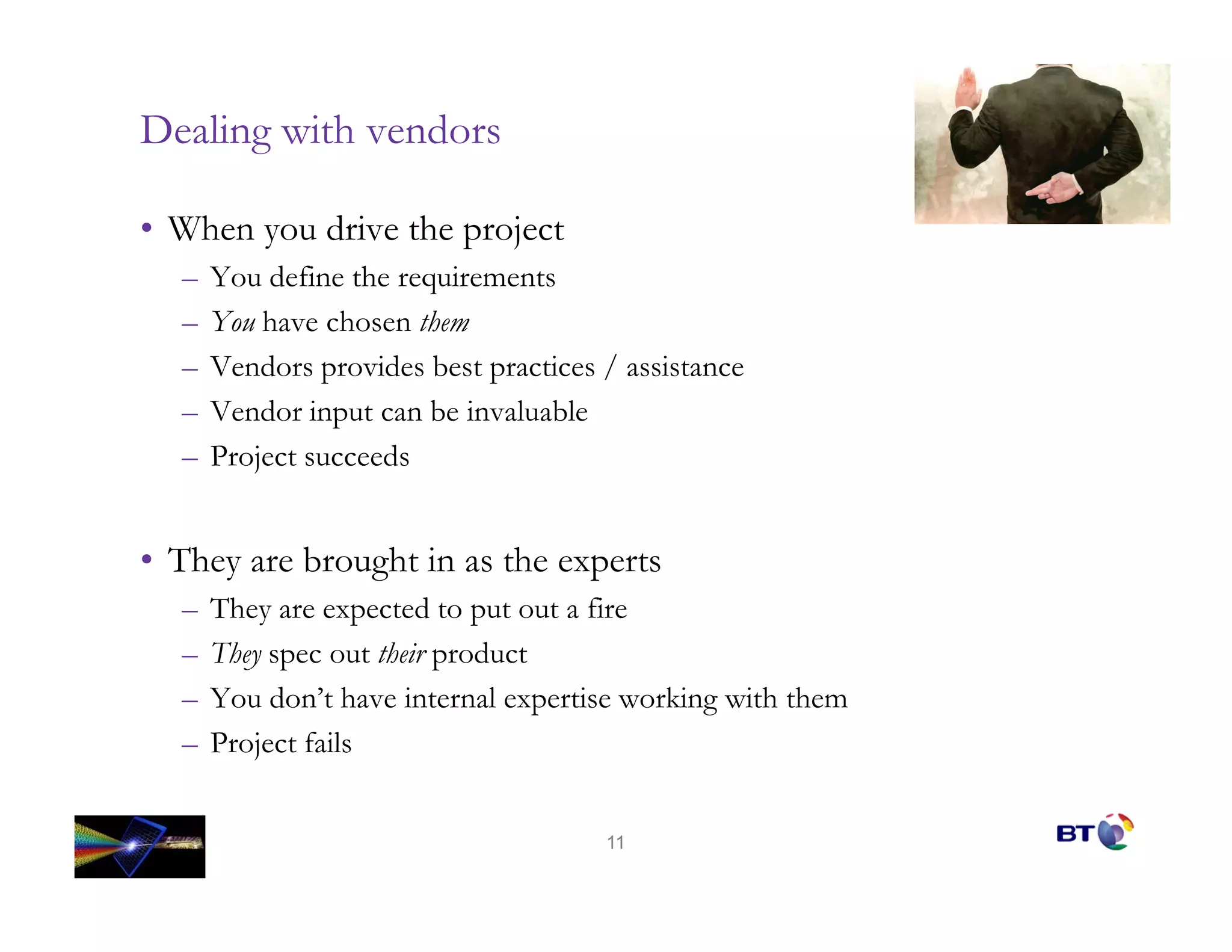 Dealing with vendors

• When you drive the project
  –   You define the requirements
  –   You have chosen them
  –   Vendors provides best practices / assistance
  –   Vendor input can be invaluable
  –   Project succeeds


• They are brought in as the experts
  –   They are expected to put out a fire
  –   They spec out their product
  –   You don’t have internal expertise working with them
  –   Project fails


                                      11
 