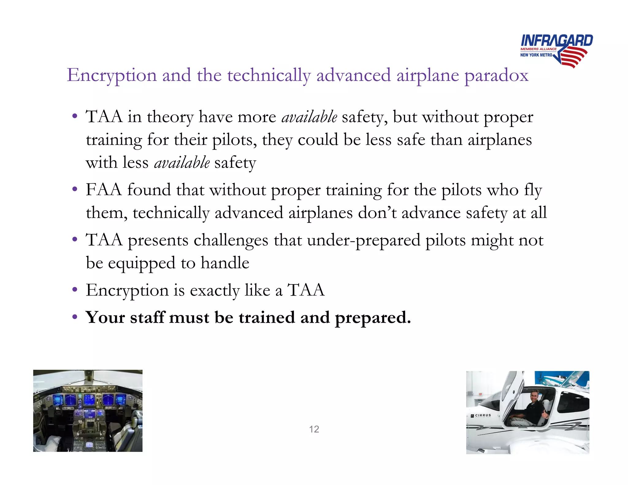 Encryption and the technically advanced airplane paradox
• TAA in theory have more available safety, but without proper
  training for their pilots, they could be less safe than airplanes
  with less available safety
• FAA found that without proper training for the pilots who fly
  them, technically advanced airplanes don’t advance safety at all
• TAA presents challenges that under-prepared pilots might not
  be equipped to handle
• Encryption is exactly like a TAA
• Your staff must be trained and prepared.




                                 12
 