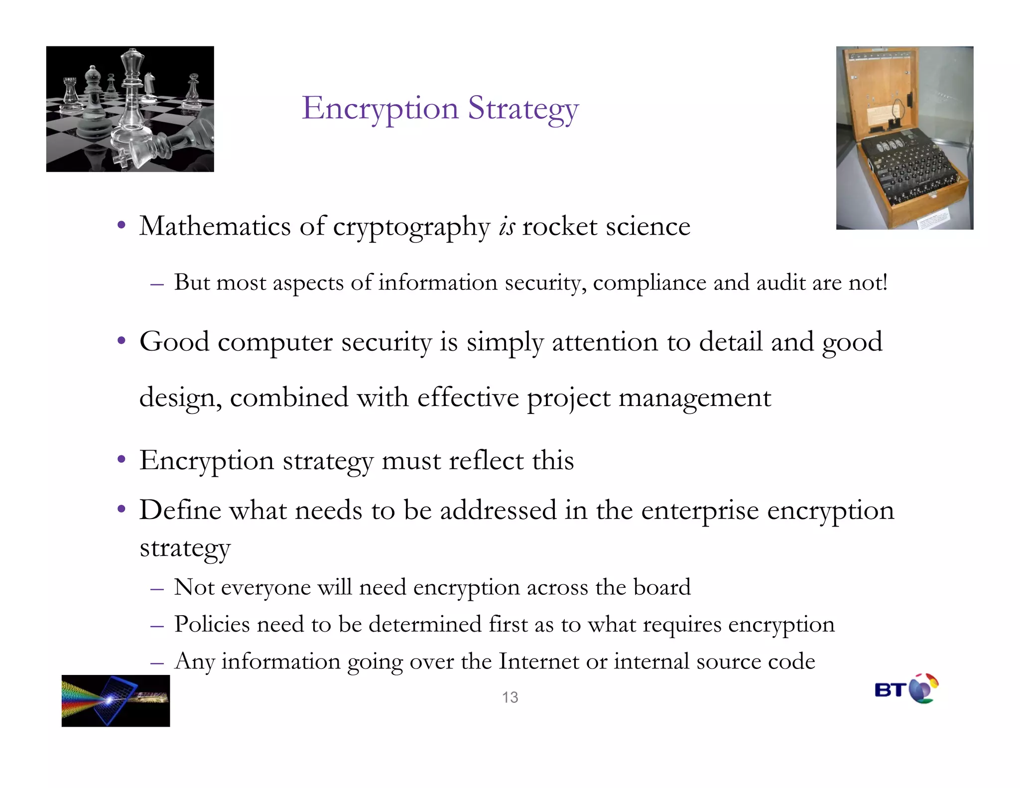 Encryption Strategy


• Mathematics of cryptography is rocket science
  – But most aspects of information security, compliance and audit are not!

• Good computer security is simply attention to detail and good
 design, combined with effective project management

• Encryption strategy must reflect this
• Define what needs to be addressed in the enterprise encryption
  strategy
  – Not everyone will need encryption across the board
  – Policies need to be determined first as to what requires encryption
  – Any information going over the Internet or internal source code
                                     13
 