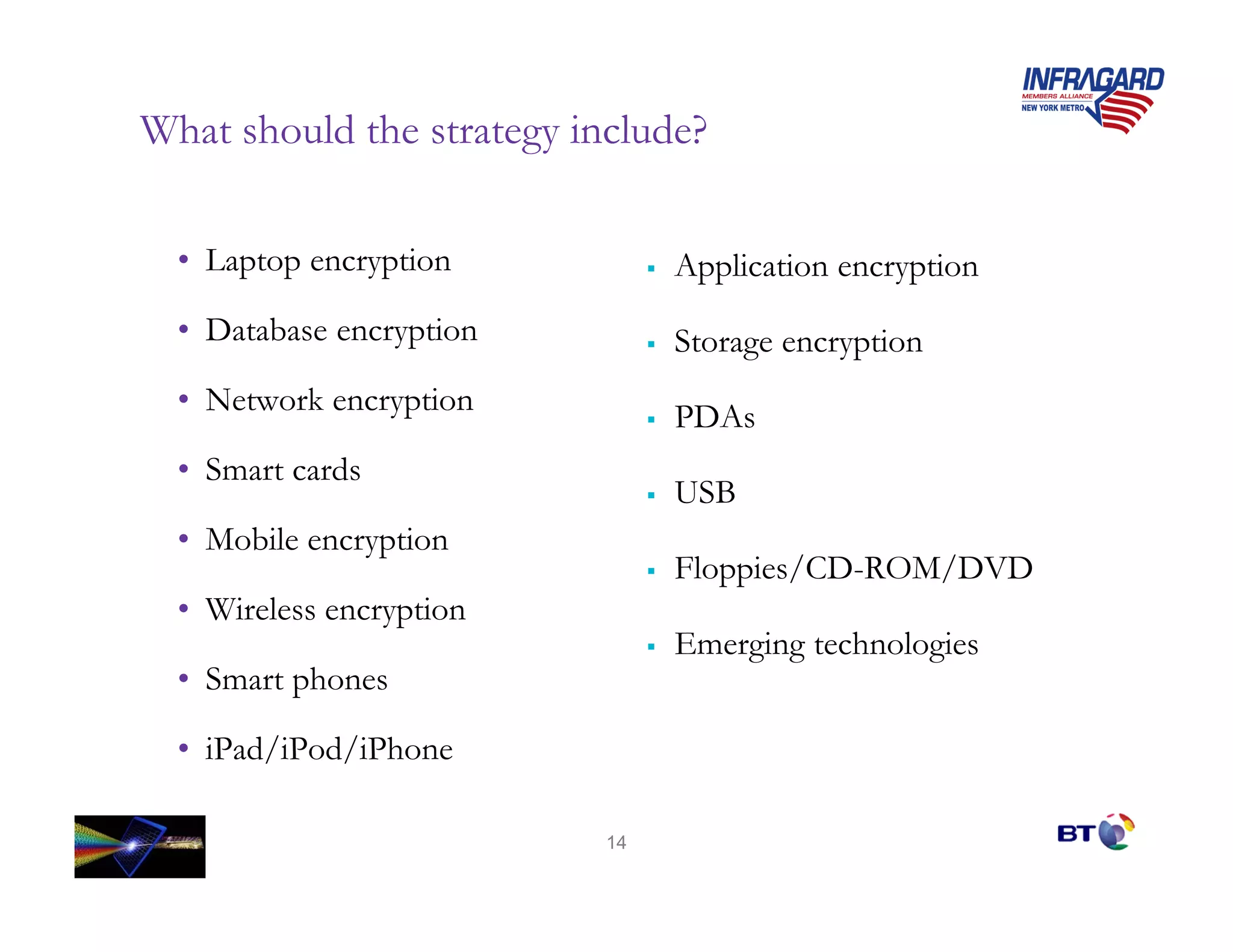 What should the strategy include?

  • Laptop encryption           Application encryption
  • Database encryption         Storage encryption
  • Network encryption
                                PDAs
  • Smart cards
                                USB
  • Mobile encryption
                                Floppies/CD-ROM/DVD
  • Wireless encryption
                                Emerging technologies
  • Smart phones

  • iPad/iPod/iPhone

                           14
 