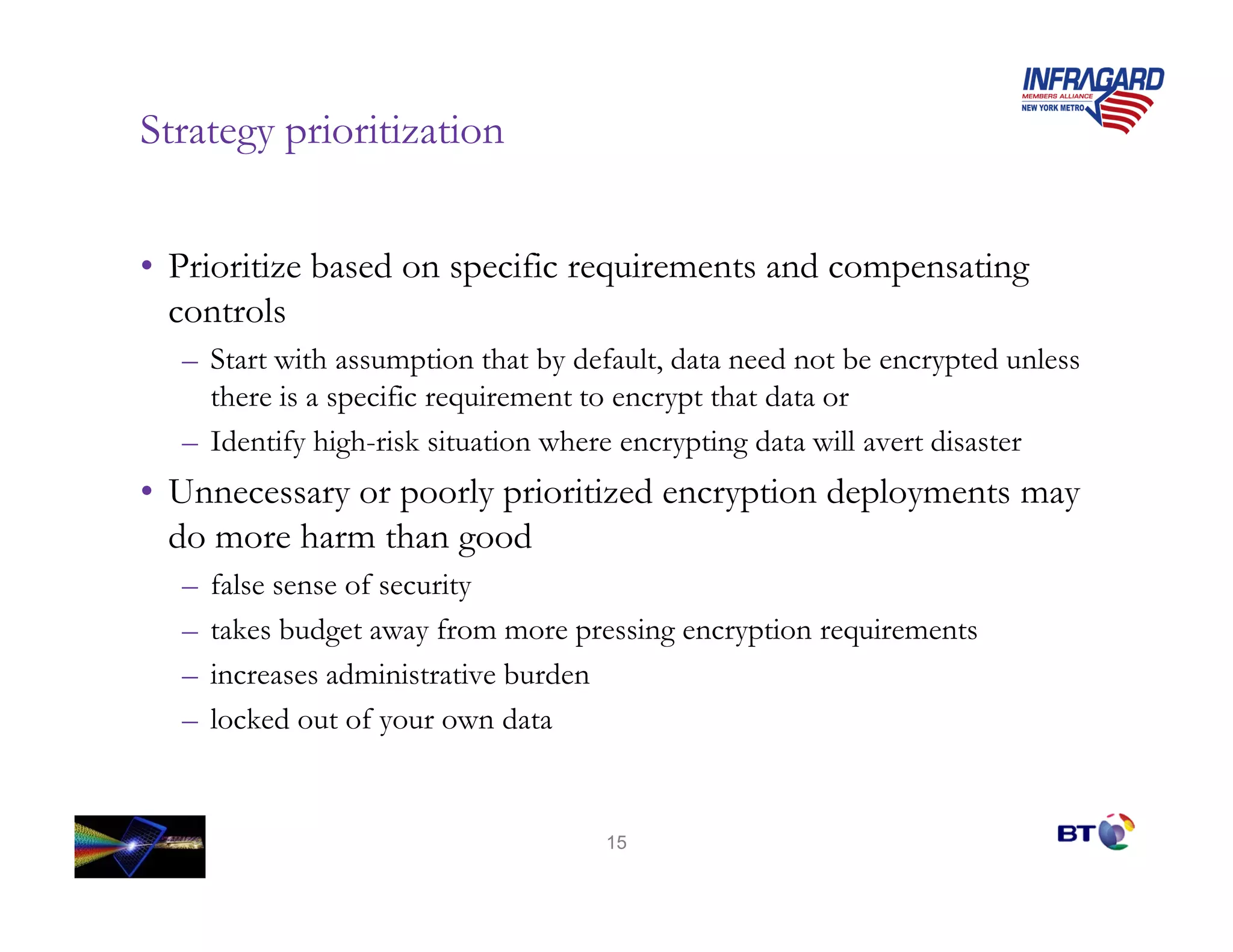 Strategy prioritization


• Prioritize based on specific requirements and compensating
  controls
  – Start with assumption that by default, data need not be encrypted unless
    there is a specific requirement to encrypt that data or
  – Identify high-risk situation where encrypting data will avert disaster
• Unnecessary or poorly prioritized encryption deployments may
  do more harm than good
  –   false sense of security
  –   takes budget away from more pressing encryption requirements
  –   increases administrative burden
  –   locked out of your own data


                                    15
 