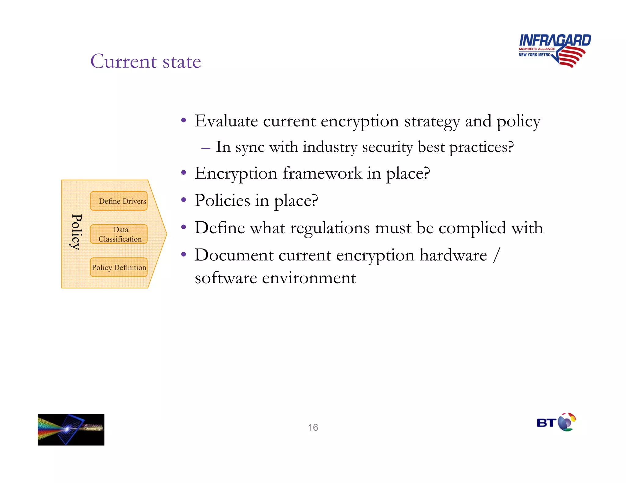 Current state

                             • Evaluate current encryption strategy and policy
                                 – In sync with industry security best practices?
                             •   Encryption framework in place?
           Define Drivers    •   Policies in place?
Policy
Policy




               Data
           Classification
                             •   Define what regulations must be complied with
                             •   Document current encryption hardware /
         Policy Definition
                                 software environment




                                                 16
 