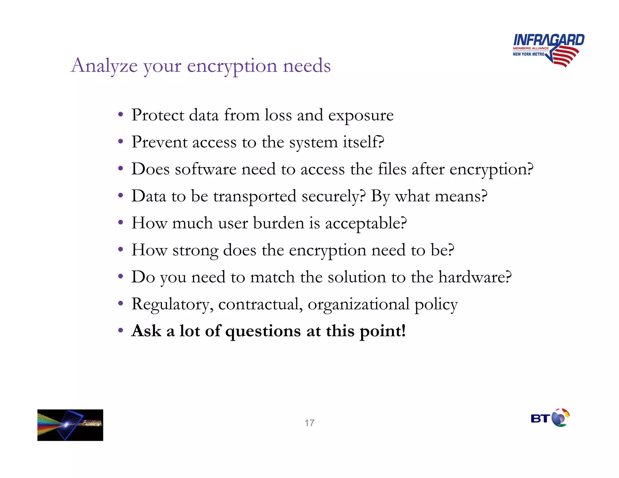 Analyze your encryption needs

     •   Protect data from loss and exposure
     •   Prevent access to the system itself?
     •   Does software need to access the files after encryption?
     •   Data to be transported securely? By what means?
     •   How much user burden is acceptable?
     •   How strong does the encryption need to be?
     •   Do you need to match the solution to the hardware?
     •   Regulatory, contractual, organizational policy
     •   Ask a lot of questions at this point!



                                 17
 